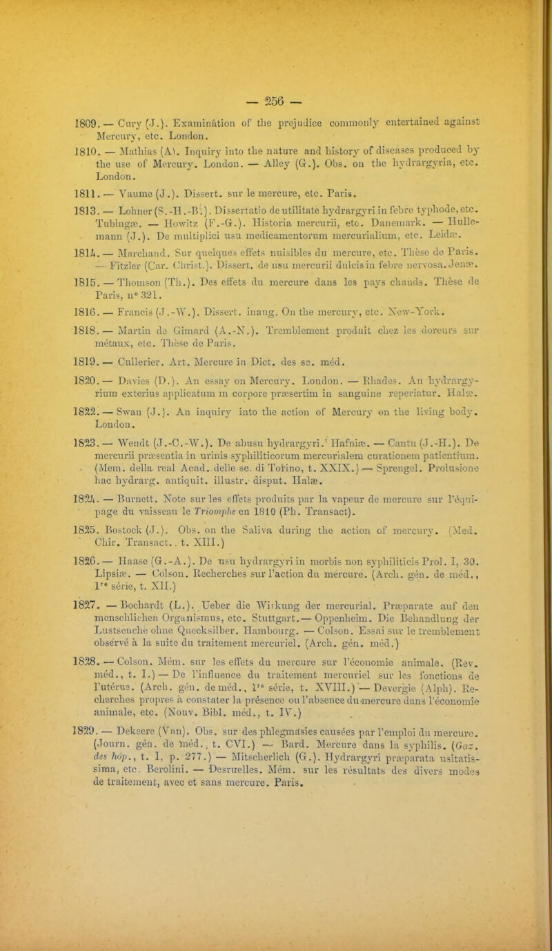 1809. — Cury (J.)- Exauiination of tlie préjudice commonly cntertained against Mercury, etc. Londoii. 1810. — Mathiixs (AL Inquiry iiito tlie nature and liistory of diseascs produced by the use of Mercury. Londoii. — Alley (G.). Obs. on tlie hydrargyria, etc. Loudon. 1811. — Vaumc (J.). Dissert, sur le mercure, etc. Paris. 1813. — Lohner(S.-ll.-B.). Dissertatio deutilitatehydrargyri in febre typliode,ctc. Tubinga>. — Ilowitz (F.-G.). Historia mercurii, etc. Danemark. — HuUe- maun (J.). De multiplici usa medicamentorura mercurialium, etc. Leid:\?. IBli*. — Miu-cliand. Sur quelques effets nuisibles du mercure, etc. Thèse de Paris. — Fitzler (Car. Christ.). Dissert, de usu mercurii dulcisiu febre nervosa. Jena'. 1815. — Thomson (Th.). Des effets du mercure dans les pays chauds. Tlièsc de Paris, n° 321. 1816. — Francis (.T.-W.). Dissert, inaug. Ou the mcrcury, etc. Xew-York. 1818. — Martin de Gimard (A.-N.). Tremblement produit chez les doi'eurs sur métaux, etc. 'J'iièse de Paris. 1819. — Cullerier. Art. Mercure in Dict. des se. med. 1820. — Davies (D.). An essay on Mercury. London. — Khades. An hydrargy- rium exterius applicatum m corpore prœsertim in sanguine reperiatur. Hais. 1822. — Swan (J.). An inquiry into the action of Mercury on the living bod}'. London. 1823. — Wendt (.J.-C.-W.). Do abusu hydrargyri.' Hafnifc. — Cantu (.T.-H.). De mercurii pra-sentia in urinis syphiliticorum mercurlalem curationinn paticntinm. (Mem. délia ieal Acad. délie se. di Torino, t. XXIX.)— Sprengol. Prolusione hac hydrarg. antiquit. illustr. disput. Halœ. 182/t. — Burnett. Note sur les effets produits par la vapeur de mercure sur iV^quI- page du vaisseau le Triomplw en 1810 (Ph. Transact). 1825. Bostock (J.). Obs. on the Saliva during the action of mcrcury. (Med. Chir. Transact.. t. XIII.) 1826. — Ilaase (G.-A.). De usu hydrargyri in morbis non syphiliticis Prol. I, 30. Lipsia^. — Colson. Recherches .sur l'action du mercure. (Arch. gén. de méd., 1'° série, t. XII.) 1827. —Bochardt (L.). Ueber die Wiikung der mcrcurial. Prœparate auf den menschlii-hcn Organismus, etc. Stuttgart.— Oppenheim. Die Behandlung der Lustscuche ohne Quecksilber. Hambourg. —Colson. Essai sur le tremblement observé à la suite du traitement mercuriel. (Arch. gén. méd.) 1828. —Colson. Mém. sur les effets du mercure sur Péconomie animale. (Rev. méd., t. I.) — De l'influence du traitement mercuriel sur les fonctions de l'utérus. (Arch. gén. de méd., 1 série, t. XVIII.)'—Devergie (Alph). Re- cherches propres à constater la présence ou l'absence du-mercure dans l'économie animale, etc. (Nouv. Bibl. méd., t. IV.) 1829. — Dekeere (Van). Obs. sur des phlegmasies causées par l'emploi du mercure. (Journ. gén. de Vnéd., t. CVI.) ~ Bard. Mercure dans la syphilis. (Gaz. des hop.f t. I, p. 277.) — Mitscherlich (G.). Hydrai-gyri pra?parata usitatis- sima, etc. Berolini. — Desruelles. Mém. sur les résultats des divers modes de traitement, avec et sans mercure. Piiris.