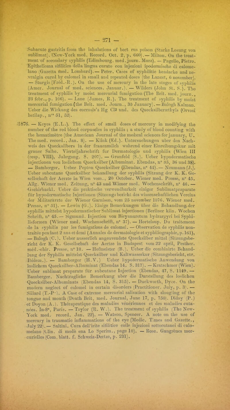 Siibacute gastvitîs from thc inhalations of bcct vus poison (Starkc Losung von sublimât). (New-York med. Record. Oct. 2, p. 15(50).—Milton. On tbe trcat- ment of socondary syphilis (Ediml)ourg. med.journ. Marz). — Pagello, Pictro. Epithelioina sililitico délia liuguu cnrato cou injczioni ipodermische di calonie- lano (Gazetta med. Lombard).— Peter. Cases of syphilitic headackc and ne- .vralgia curcd by calomel in small and vepeated doses (tlie Lancer, 6 novfnd)er). — Sturgis (Fréd.-R.). On the use of niercury in the lato stages of sy[iliili3 (Amer. Journal of med, sciences. Januar.). —Wilders (Joliu Nt. S.). ïhe treatment of syphilis by moist mercurial finnigation (The Brit. med.journ., 23 febr., p. lOG). — Lane (James, R.). The treatment of .-yphilis by moist moi'curial fumigation (the Brit. med. Journ., 30 January). — Balogb Kalmau. Ueber die Wirhuiig des corrosiv's llg Cl2 und. des Quccksilbcra.'thyls (Orvosi hetilap., n' 51, 52). 87G. — Kcyes (E.L.). The effect of small doses of mercury in modifying thc number of the red blood corpuscles in syphilis ; a stuiiy of blood counting with the homatimètre (tbe Amei ican Journal of the médical sciences for january, U. The med. record., Jan. 8). — Klink (Ed.). Untersuchungen ubor den Nach- weis des Qiiecksilbers in dcr frauenmilcb wabrcnd einer Einreibungskur mit grauer Salbe. Viertoljahrscbrifc fur Dermatologie und s-yphilis (Wien III (resp. VIII), Jahrgang. S. 207). — Grunfeld (S.). Ueber liypodermatische injectioncn von loslichem Quccksilber (Albuminat. Ebendas, n° 35, 36 und 38). — Bambcrger. Lcber Pepton Quecksilber (Ebeudas, n° 44).— Neumann(J.). Ueber subcutane Quecksilber behandlung der syphilis (Sitzung dor K. K. Ge- scUschaft der Aerzte in Wien vom., 20 October. Wiener med. Presse, n 45. Allg. Wiener med. Zeitung, n° 43 und Wiener med. Wochcnschvift, n° 46. — tiscbirhackl. Ueber die praktiscbc vcrweudbarkeit einiger Sublimatpraparate fiir hypodcrmatische Injectioncn (Sitzungs bericht des -ivisscnschaftlichcn Vereins der Militaritrztc der Wiener Garnison, vom 25 november 1876. Wiener med. Presse, n 51). — Lewin (G.). Kiuige Bomerkungen liber die Behandlung.der syphilis mittclst hypoderniatischer Sublimât injectionen (Berliner klin. Wochen Schrift, n° 45.— bigmund. Injection von Bicyanuretum byilrargyri bei Syphi- lisformen (^^'iener med. Wochenschrift, n° 37). — llorteloup. Du traitement delà syphilis par les fumigations de calomel. — Observation de syphilis non- traitée penlant 2 ans et demi (Annales de dermatologie et syphiliographie, p. l6l), — Balogh(C.). Ueber ausserlicb angeiivendete Quecksilber mittel (Silzungsbe- richt der K. K. Gesellschaft der Aertze in Budapest vom 22 april, Pesther. raéd.-chir. Presse, n° IB. —Hofmeister (B.). Ueber die combinirte Behand- lung der Syphilis mittelst Quecksilber und Kaltwasserkur (Sitzungsbericht, etc. Ibidem.). — Bamberger (H.V.) Ueber hypodcrmatische Anwendung von loslichem Quecksilbcr-Albuminat (Ebendas 14. S. 317). — Kratschmer (Wien). Ueber sublimât praparate fur subcutane Injection (Ebendas, 47, S. 1149.— Bamberger. Nachtragliche Bemevkung uber die Darstellung des losiichen Quecksilber-Albuminats (Ebendas 14, S. 315). — Duckwortb, Dyce. On the modem neglect of calomel in certain di>orders (Practitioner. July, p. 3).— Sillard (T.-P']. A Case of extrême mercurial salivation with slougling of the longue and mouth (Death Brit. med. Journal, June 17, p. 750). Diday (P.) et Doyon (A.). Thérapeutique des maladies vénériennes et des maladies cuta- nées. In-S, Paris. — Taylor (R. W.). Thc treatment of syphilis (The New- York med, record. Jan. 22). — Watson, Spencer. A note on the use of mercury in traumatic inflammations of the eye (Medic. Times and Gazette,, July 22).— Saltini. Cura dell'irite siiilitice colle injczioni sottocutanci di calo- melano (Clin, di mode ena Lo Spcrim., page lO). — Rose. Gangrènes mer- curielles (Com. blatt. f. Schweiz-Dcrtzc, p. 231).