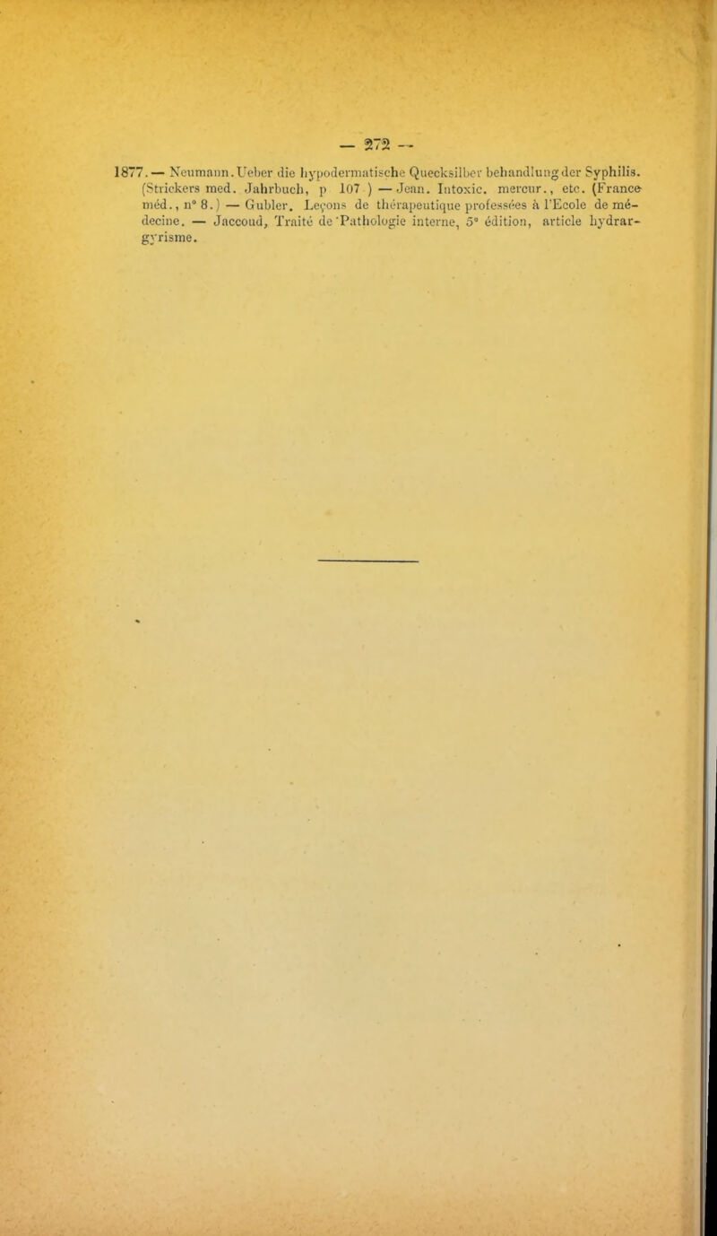 1877.— Neumann.Ueber die Iiypodermatische Quecksilbcr behamllungder Syphilis. (Strickers med. Jahrbuch, p 107 )—Jean. Ititoxic. mercur., etc. (France méd.,n°8.) — Gubler. Le^onj; de thérapeutique professées à l'Ecole de mé- decine. — Jaccoud, Traité de'Pathologie interne, 5 édition, article liydrar- gyrisme.