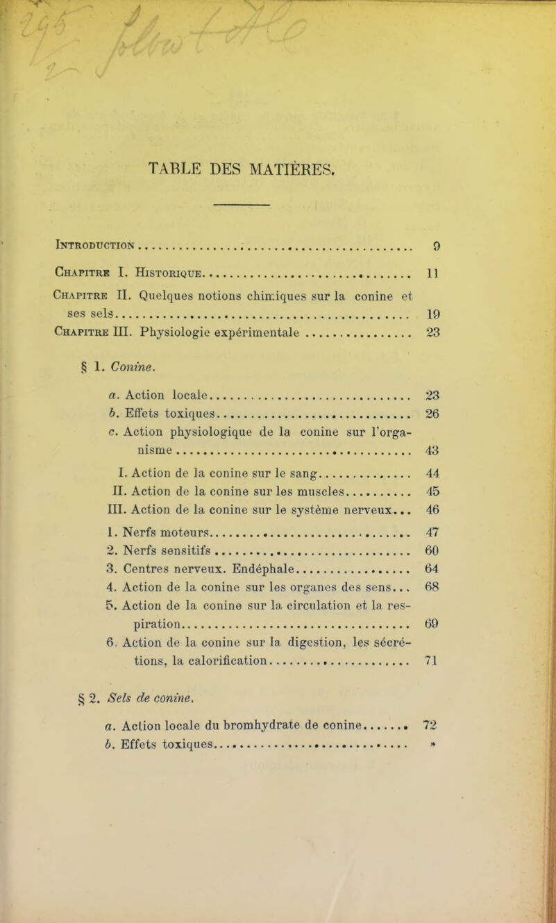 TABLE DES MATIÈRES. Introduction Q Chapitre I. Historique 11 Chapitre II. Quelques notions chimiques sur la conine et ses sels 19 Chapitre III. Physiologie expérimentale 23 § 1. Conine. «.Action locale 23 b. Effets toxiques 26 c. Action physiologique de la conine sur l'orga- nisme 43 I. Action de la conine sur le sang 44 II. Action de la conine sur les muscles 45 III. Action de la conine sur le système nerveux.,. 46 1. Nerfs moteurs 47 2. Nerfs sensitifs 60 3. Centres nerveux. Endéphale 64 4. Action de la conine sur les organes des sens... 68 5. Action de la conine sur la circulation et la res- piration 69 6. Action de la conine sur la digestion, les sécré- tions, la calorification 71 § 2. Sels de conine, a. Action locale du bromhydrate de conine • 72 b. Effets toxiques