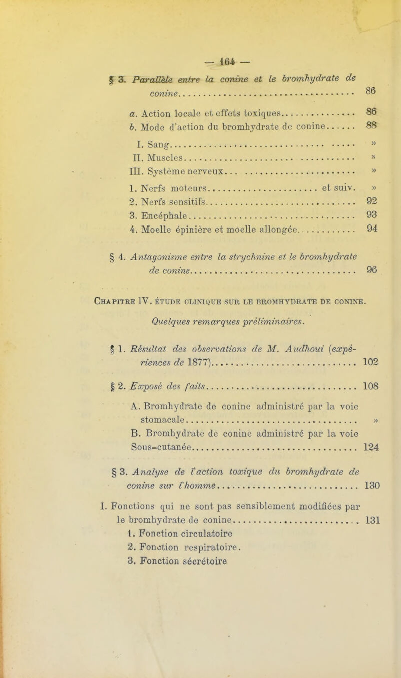 — 164 — f 3. Parailèle entre la conine et le bromhydrate de com'ne a. Action locale et effets toxiques 86 6. Mode d'action du bromhydrate de conine 88 I. Sang » II. Muscles » III. Système nerveux » 1. Nerfs moteurs et suiv. » 2. Nerfs sensitifs 92 3. Encéphale 93 4. Moelle épinière et moelle allongée 94 § 4. Antagonisme entre la strychnine et le bromhydrate de conine 96 Chapitre IV. étude clinique sur le bromhydrate de conine. Quelques remarques 'préliminaires. % I. Résultat des observations de M. Audhoui {expé- riences de 1877) 102 I 2. Exposé des faits 108 A. Bromhydrate de conine administré par la voie stomacale » B. Bromhydrate de conine administré par la voie Sous-cutanée 124 § 3. Analyse de faction toxique du bromhydrate de conine sur Vhomme 130 I. Fonctions qui ne sont pas sensiblement modifiées par le bromhydrate de conine 131 1. Fonction circulatoire 2. Fonction respiratoire.