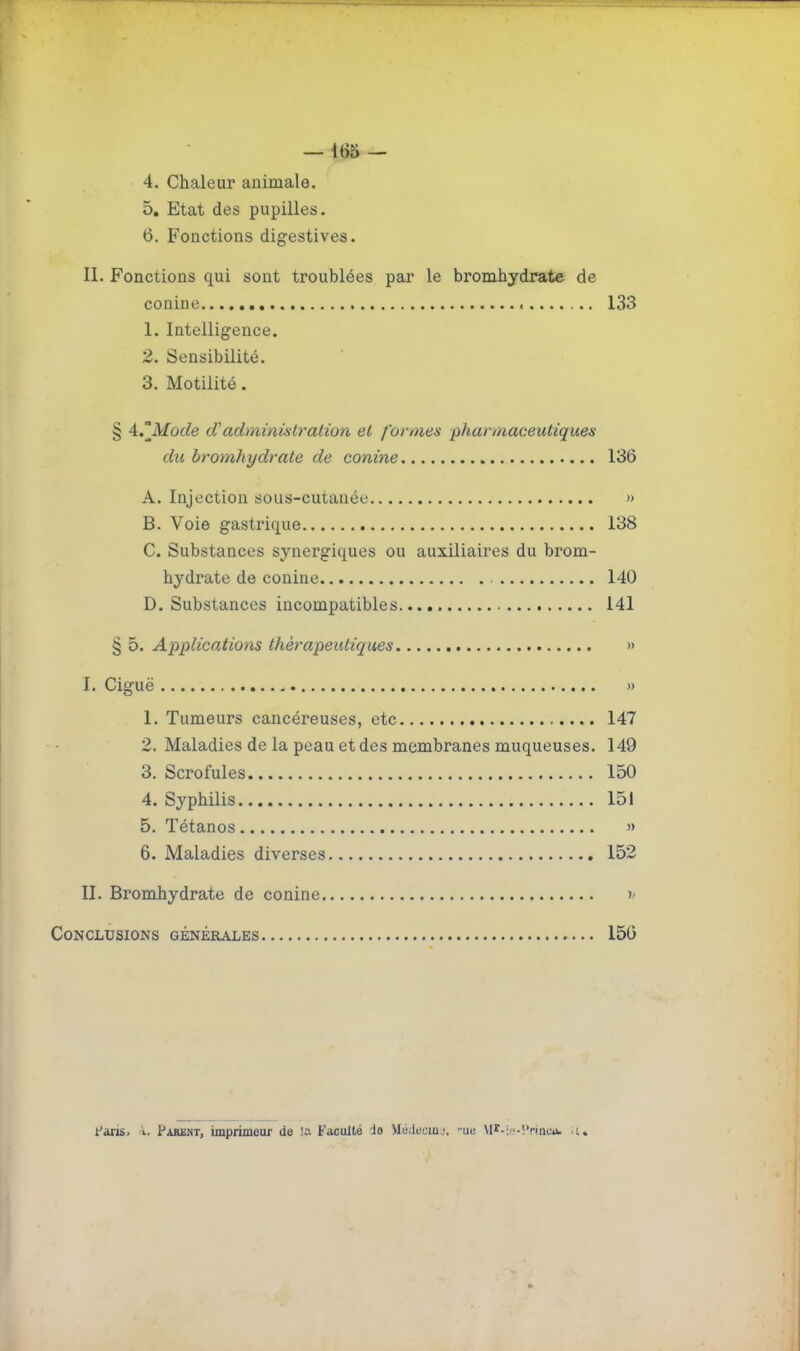 — 165 — 4. Chaleur animale, 5. Etat des pupilles. 6. Fonctions digestives. II. Fonctions qui sont troublées par le bromhydrate de conine 133 1. Intelligence. 2. Sensibilité. 3. Motilité. § 4,°Mode d'administration et formes pharmaoeutiques du bromhydrate de conine 136 A. Injection sous-cutanée » B. Voie gastrique 138 C. Substances synergiques ou auxiliaires du brom- hydrate de conine 140 D. Substances incompatibles 141 § 5. Applications thérapeutiques » I. Ciguë - )) 1. Tumeurs cancéreuses, etc 147 2. Maladies de la peau et des membranes muqueuses. 149 3. Scrofules 150 4. Syphilis 151 5. Tétanos » 6. Maladies diverses 152 II. Bromhydrate de conine )- Conclusions générales 156