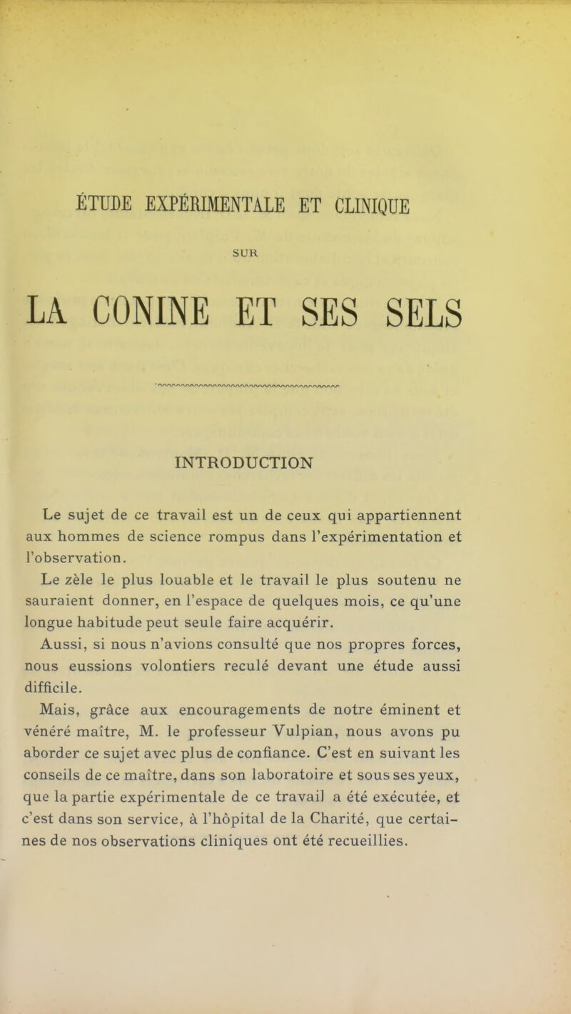 SUR LA CONINE ET SES SELS INTRODUCTION Le sujet de ce travail est un de ceux qui appartiennent aux hommes de science rompus dans l'expérimentation et l'observation. Le zèle le plus louable et le travail le plus soutenu ne sauraient donner, en l'espace de quelques mois, ce qu'une longue habitude peut seule faire acquérir. Aussi, si nous n'avions consulté que nos propres forces, nous eussions volontiers reculé devant une étude aussi difficile. Mais, grâce aux encouragements de notre éminent et vénéré maître, M. le professeur Vulpian, nous avons pu aborder ce sujet avec plus de confiance. C'est en suivant les conseils de ce maître, dans son laboratoire et sous ses yeux, que la partie expérimentale de ce travail a été exécutée, et c'est dans son service, à l'hôpital de la Charité, que certai- nes de nos observations cliniques ont été recueillies.