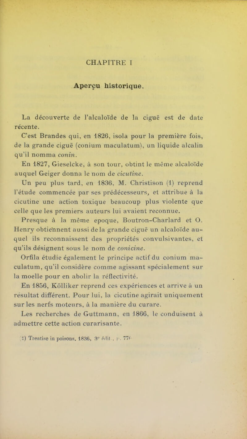 CHAPITRE I Aperçu historique. La découverte de l'alcaloïde de la ciguë est de date récente. C'est Brandes qui, en 1826, isola pour la première fois, de la grande ciguë (conium maculatum), un liquide alcalin qu'il nomma conin. En 1827, Gieselcke, à son tour, obtint le même alcaloïde auquel Geiger donna le nom de cicutine. Un peu plus tard, en 1836, M. Christison (1) reprend l'étude commencée par ses prédécesseurs, et attribue à la cicutine une action toxique beaucoup plus violente que celle que les premiers auteurs lui avaient reconnue. Presque à la même époque, Boutron-Charlard et O. Henry obtiennent aussi delà grande ciguë un alcaloïde au- quel ils reconnaissent des propriétés convulsivantes, et qu'ils désignent sous le nom de conicine. Orfila étudie également le principe actif du conium ma- culatum, qu'il considère comme agissant spécialement sur la moelle pour en abolir la réflectivité. En 1856, Kôlliker reprend ces expériences et arrive à un résultat différent. Pour lui, la cicutine agirait uniquement sur les nerfs moteurs, à la manière du curare. Les recherches de Guttmann, en J866, le conduisent à admettre cette action curarisante. 1) Treatise iu poisons. 1836, 3'' M\\ ^ ]•. 77(