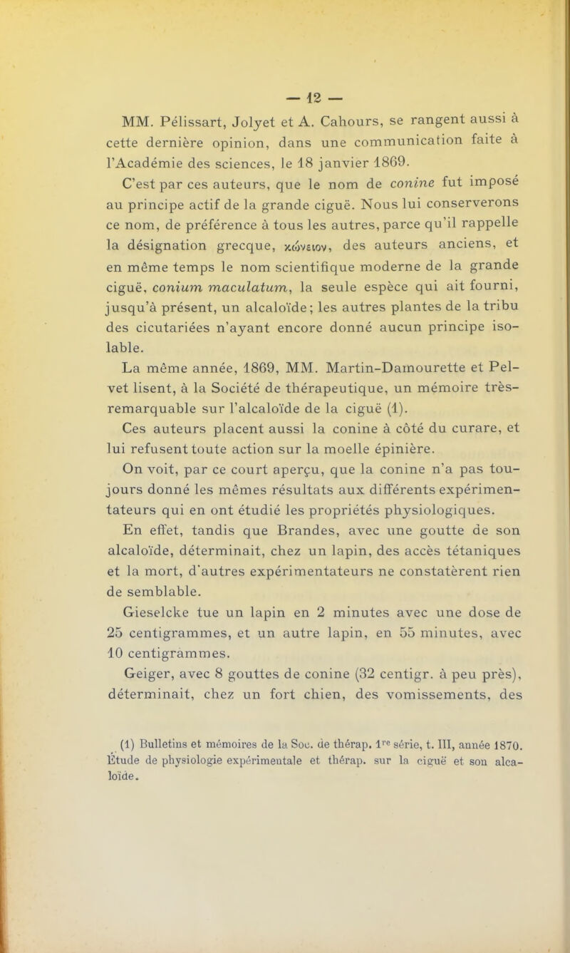 MM. Pélissart, Jolyet et A. Cahours, se rangent aussi à cette dernière opinion, dans une communication faite à l'Académie des sciences, le 18 janvier 1869. C'est par ces auteurs, que le nom de conine fut imposé au principe actif de la grande ciguë. Nous lui conserverons ce nom, de préférence à tous les autres, parce qu'il rappelle la désignation grecque, xoSveiov, des auteurs anciens, et en même temps le nom scientifique moderne de la grande ciguë, conium maculatum, la seule espèce qui ait fourni, jusqu'à présent, un alcaloïde; les autres plantes de la tribu des cicutariées n'ayant encore donné aucun principe iso- lable. La même année, 1869, MM. Martin-Damourette et Pel- vet lisent, à la Société de thérapeutique, un mémoire très- remarquable sur l'alcaloïde de la ciguë (1). Ces auteurs placent aussi la conine à côté du curare, et lui refusent toute action sur la moelle épinière. On voit, par ce court aperçu, que la conine n'a pas tou- jours donné les mêmes résultats aux différents expérimen- tateurs qui en ont étudié les propriétés physiologiques. En effet, tandis que Brandes, avec une goutte de son alcaloïde, déterminait, chez un lapin, des accès tétaniques et la mort, d'autres expérimentateurs ne constatèrent rien de semblable. Gieselcke tue un lapin en 2 minutes avec une dose de 25 centigrammes, et un autre lapin, en 55 minutes, avec 10 centigrammes. Geiger, avec 8 gouttes de conine (32 centigr. à peu près), déterminait, chez un fort chien, des vomissements, des (1) Bulletins et mémoires de la Soc. de thérap. série, t. III, année 1870. Étude de physiologie expérimentale et thérap. sur la ciguë et son alca- loïde .