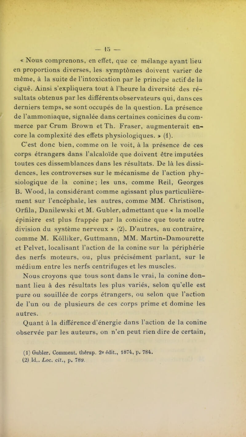 « Nous comprenons, en effet, que ce mélange ayant lieu en proportions diverses, les symptômes doivent varier de même, à la suite de l'intoxication par le principe actif de la ciguë. Ainsi s'expliquera tout à l'heure la diversité des ré- sultats obtenus par les différents observateurs qui, dans ces derniers temps, se sont occupés de la question. La présence de l'ammoniaque, signalée dans certaines conicines du com- merce par Crum Brow^n et Th. Fraser, augmenterait en- core la complexité des effets physiologiques. » (1). C'est donc bien, comme on le voit, à la présence de ces corps étrangers dans l'alcaloïde que doivent être imputées toutes ces dissemblances dans les résultats. De là les dissi- dences, les controverses sur le mécanisme de l'action phy- siologique de la conine ; les uns, comme Reil, Georges B. Wood, la considérant comme agissant plus particulière- ment sur l'encéphale, les autres, comme MM. Christison, Orfila, Danilewski et M. Gubler, admettant que « la moelle épinière est plus frappée par la conicine que toute autre division du système nerveux » (2). D'autres, au contraire, comme M. Kôlliker, Guttmann, MM. Martin-Damourette et Pelvet, localisant l'action de la conine sur la périphérie des nerfs moteurs, ou, plus précisément parlant, sur le médium entre les nerfs centrifuges et les muscles. Nous croyons que tous sont dans le vrai, la conine don- nant lieu à des résultats les plus variés, selon qu'elle est pure ou souillée de corps étrangers, ou selon que l'action de l'un ou de plusieurs de ces corps prime et domine les autres. Quant à la différence d'énergie dans l'action de la conine observée par les auteurs, on n'en peut rien dire de certain, (1) Gubler. Comment, thérap. 2e édit., 1874, p. 784.