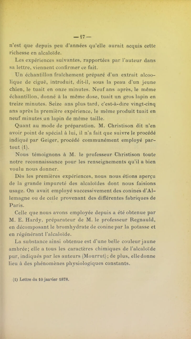 n'est que depuis peu d'années qu'elle aurait acquis cette richesse en alcaloïde. Les expériences suivantes, rapportées par l'auteur dans sa lettre, viennent confirmer ce fait. Un échantillon fraîchement préparé d'un extrait alcoo- lique de ciguë, introduit, dit-il, sous la peau d'un jeune chien, le tuait en onze minutes. Neuf ans après, le même échantillon, donné à la même dose, tuait un gros lapin en treize minutes. Seize ans plus tard, c'est-à-dire vingt-cinq ans après la première expérience, le même produit tuait en neuf minutes un lapin de même taille. Quant au mode de préparation. M. Christison dit n'en avoir point de spécial à lui, il n'a fait que suivre le procédé indiqué par Geiger, procédé communément employé par- tout (1). Nous témoignons à M. le professeur Christison toute notre reconnaissance pour les renseignements qu'il a bien voulu nous donner. Dès les premières expériences, nous nous étions aperçu de la grande impureté des alcaloïdes dont nous faisions usage. On avait employé successivement des conines d'Al- lemagne ou de celle provenant des différentes fabriques de Paris. Celle que nous avons employée depuis a été obtenue par M. E. Hardy, préparateur de M. le professeur Regnauld, en décomposant le bromhydrate de coninepar la potasse et en régénérant l'alcaloïde. La substance ainsi obtenue est d'une belle couleur jaune ambrée; elle a tous les caractères chimiques de l'alcaloïde pur, indiqués par les auteurs (Mourrut) ; de plus, elle donne lieu à des phénomènes physiologiques constants. (1) Lettre du 10 janvier 1878.