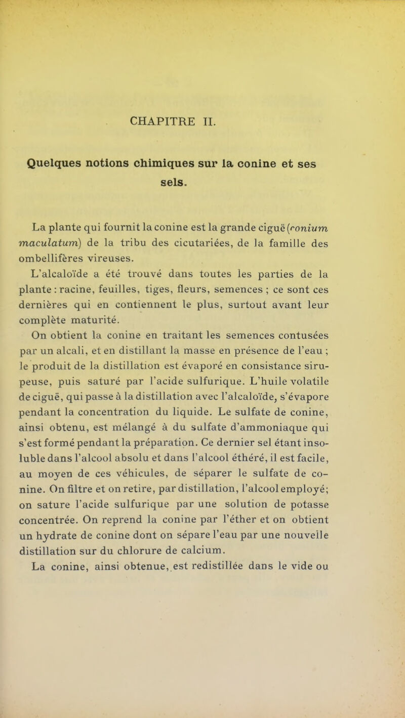 Quelques notions chimiques sur la conine et ses sels. La plante qui fournit la conine est la grande ciguë {ronium maculatum) de la tribu des cicutariées, de la famille des ombellifères vireuses. L'alcaloïde a été trouvé dans toutes les parties de la plante : racine, feuilles, tiges, fleurs, semences ; ce sont ces dernières qui en contiennent le plus, surtout avant leur complète maturité. On obtient la conine en traitant les semences contusées par un alcali, et en distillant la masse en présence de l'eau ; le produit de la distillation est évaporé en consistance siru- peuse, puis saturé par l'acide sulfurique. L'huile volatile de ciguë, qui passe à la distillation avec l'alcaloïde, s'évapore pendant la concentration du liquide. Le sulfate de conine, ainsi obtenu, est mélangé à du salfate d'ammoniaque qui s'est formé pendant la préparation. Ce dernier sel étant inso- luble dans l'alcool absolu et dans l'alcool éthéré, il est facile, au moyen de ces véhicules, de séparer le sulfate de co- nine. On filtre et on retire, par distillation, l'alcool employé; on sature l'acide sulfurique par une solution de potasse concentrée. On reprend la conine par l'éther et on obtient un hydrate de conine dont on sépare l'eau par une nouvelle distillation sur du chlorure de calcium. La conine, ainsi obtenue, est redistillée dans le vide ou