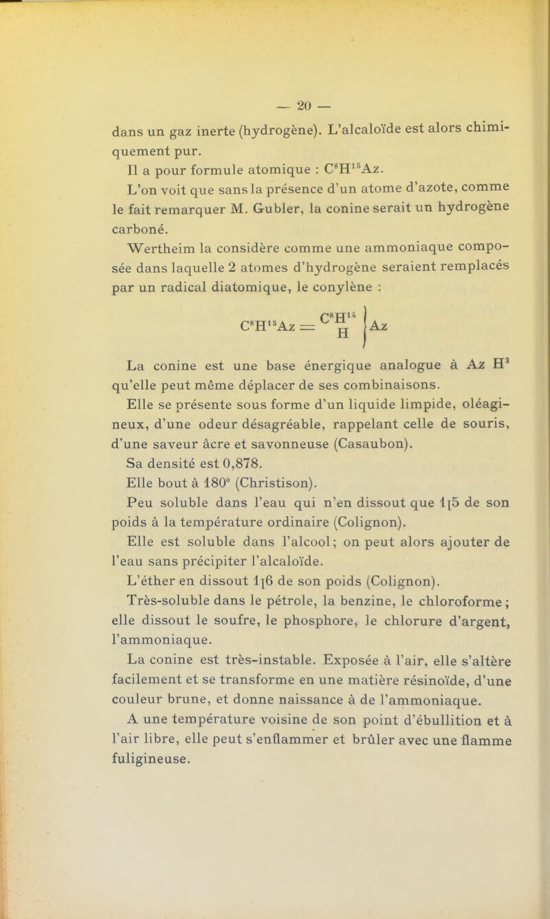 dans un gaz inerte (hydrogène). L'alcaloïde est alors chimi- quement pur. Il a pour formule atomique : C*H^^Az. L'on voit que sans la présence d'un atome d'azote, comme le fait remarquer M. Gubler, la conine serait un hydrogène carboné. Wertheim la considère comme une ammoniaque compo- sée dans laquelle 2 atomes d'hydrogène seraient remplacés par un radical diatomique, le conylène : aWAz = ^ ^ Az La conine est une base énergique analogue à Az qu'elle peut même déplacer de ses combinaisons. Elle se présente sous forme d'un liquide limpide, oléagi- neux, d'une odeur désagréable, rappelant celle de souris, d'une saveur acre et savonneuse (Casaubon). Sa densité est 0,878. Elle bout à 180° (Christison). Peu soluble dans l'eau qui n'en dissout que 1{5 de son poids à la température ordinaire (Colignon). Elle est soluble dans l'alcool; on peut alors ajouter de l'eau sans précipiter l'alcaloïde. L'éther en dissout i\Q de son poids (Colignon). Très-soluble dans le pétrole, la benzine, le chloroforme; elle dissout le soufre, le phosphore, le chlorure d'argent, l'ammoniaque. La conine est très-instable. Exposée à l'air, elle s'altère facilement et se transforme en une matière résinoïde, d'une couleur brune, et donne naissance à de l'ammoniaque. A une température voisine de son point d'ébullition et à l'air libre, elle peut s'enflammer et brûler avec une flamme fuligineuse.