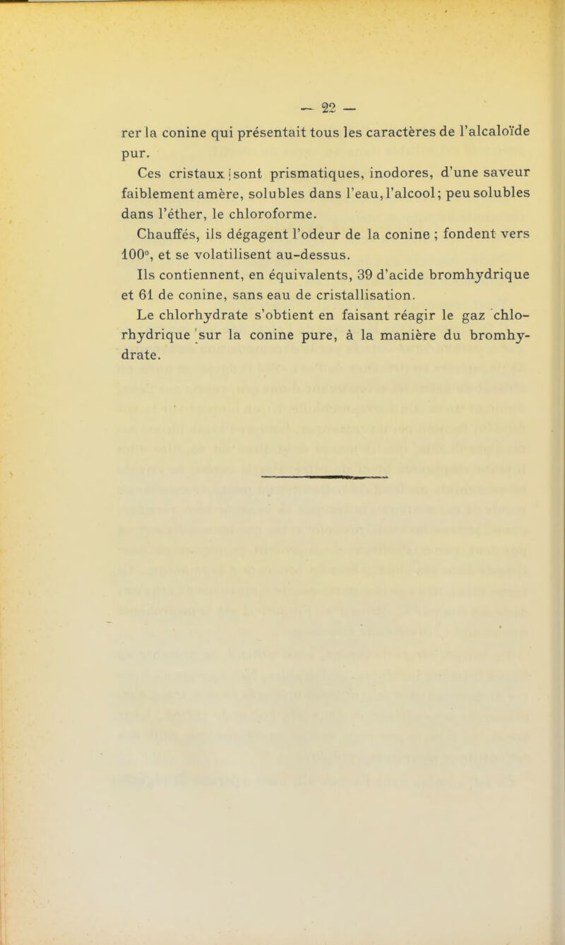 rer la conine qui présentait tous les caractères de l'alcaloïde pur. Ces cristaux I sont prismatiques, inodores, d'une saveur faiblementamère, solubles dans l'eau,l'alcool; peusolubles dans l'éther, le chloroforme. Chauffés, ils dégagent l'odeur de la conine ; fondent vers 100°, et se volatilisent au-dessus. Ils contiennent, en équivalents, 39 d'acide bromhydrique et 61 de conine, sans eau de cristallisation. Le chlorhydrate s'obtient en faisant réagir le gaz chlo- rhydrique 'sur la conine pure, à la manière du bromhy- drate.