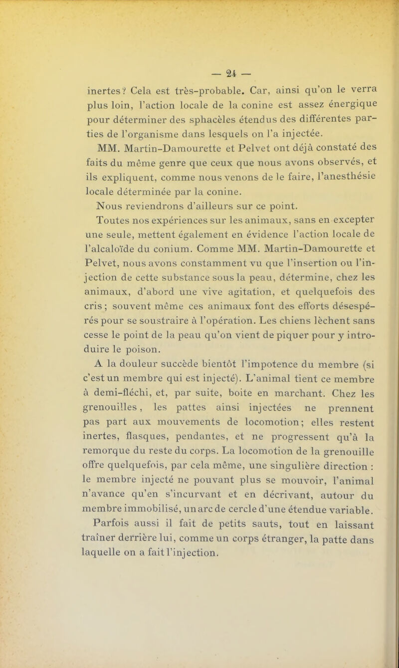 inertes? Cela est très-probable. Car, ainsi qu'on le verra plus loin, l'action locale de la conine est assez énergique pour déterminer des sphacèles étendus des différentes par- ties de l'organisme dans lesquels on l'a injectée. MM. Martin-Damourette et Pelvet ont déjà constaté des faits du même genre que ceux que nous avons observés, et ils expliquent, comme nous venons de le faire, l'anesthésie locale déterminée par la conine. Nous reviendrons d'ailleurs sur ce point. Toutes nos expériences sur les animaux, sans en excepter une seule, mettent également en évidence l'action locale de l'alcaloïde du conium. Comme MM. Martin-Damourette et Pelvet, nous avons constamment vu que l'insertion o\\ l'in- jection de cette substance sous la peau, détermine, chez les animaux, d'abord une vive agitation, et quelquefois des cris ; souvent même ces animaux font des efforts désespé- rés pour se soustraire à l'opération. Les chiens lèchent sans cesse le point de la peau qu'on vient de piquer pour y intro- duire le poison. A la douleur succède bientôt l'impotence du membre (si c'est un membre qui est injecté). L'animal tient ce membre à demi-fléchi, et, par suite, boite en marchant. Chez les grenouilles, les pattes ainsi injectées ne prennent pas part aux mouvements de locomotion; elles restent inertes, flasques, pendantes, et ne progressent qu'à la remorque du reste du corps. La locomotion de la grenouille offre quelquefois, par cela même, une singulière direction : le membre injecté ne pouvant plus se mouvoir, l'animal n'avance qu'en s'incurvant et en décrivant, autour du membre immobilisé, un arc de cercle d'une étendue variable. Parfois aussi il fait de petits sauts, tout en laissant traîner derrière lui, comme un corps étranger, la patte dans laquelle on a fait l'injection.