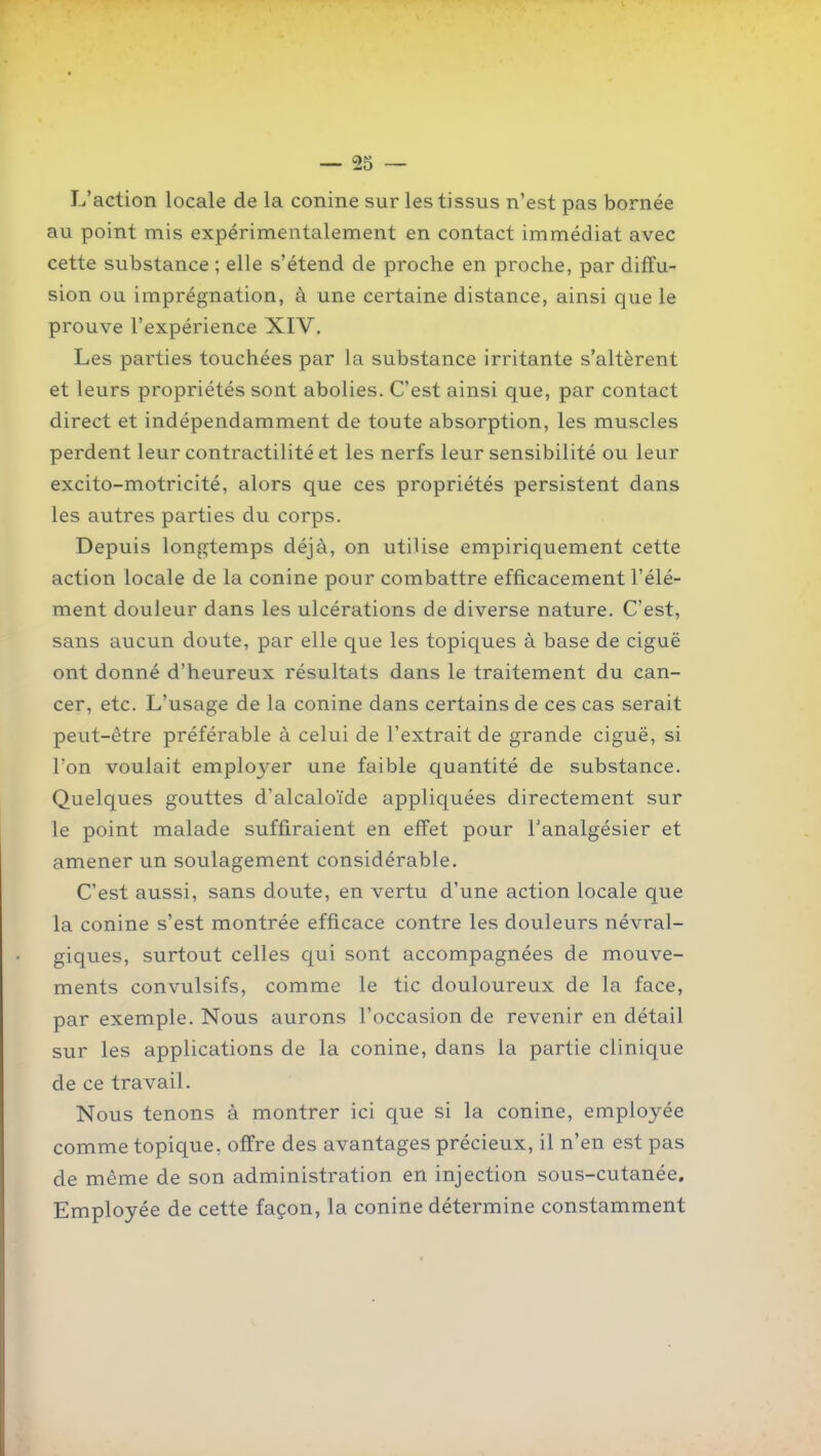 L'action locale de la conine sur les tissus n'est pas bornée au point mis expérimentalement en contact immédiat avec cette substance ; elle s'étend de proche en proche, par diffu- sion ou imprégnation, à une certaine distance, ainsi que le prouve l'expérience XIV. Les parties touchées par la substance irritante s'altèrent et leurs propriétés sont abolies. C'est ainsi que, par contact direct et indépendamment de toute absorption, les muscles perdent leur contractilité et les nerfs leur sensibilité ou leur excito-motricité, alors que ces propriétés persistent dans les autres parties du corps. Depuis longtemps déjà, on utilise empiriquement cette action locale de la conine pour combattre efficacement l'élé- ment douleur dans les ulcérations de diverse nature. C'est, sans aucun doute, par elle que les topiques à base de ciguë ont donné d'heureux résultats dans le traitement du can- cer, etc. L'usage de la conine dans certains de ces cas serait peut-être préférable à celui de l'extrait de grande ciguë, si l'on voulait employer une faible quantité de substance. Quelques gouttes d'alcaloïde appliquées directement sur le point malade suffiraient en effet pour l'analgésier et amener un soulagement considérable. C'est aussi, sans doute, en vertu d'une action locale que la conine s'est montrée efficace contre les douleurs névral- giques, surtout celles qui sont accompagnées de mouve- ments convulsifs, comme le tic douloureux de la face, par exemple. Nous aurons l'occasion de revenir en détail sur les applications de la conine, dans la partie clinique de ce travail. Nous tenons à montrer ici que si la conine, employée comme topique, offre des avantages précieux, il n'en est pas de même de son administration en injection sous-cutanée. Employée de cette façon, la conine détermine constamment