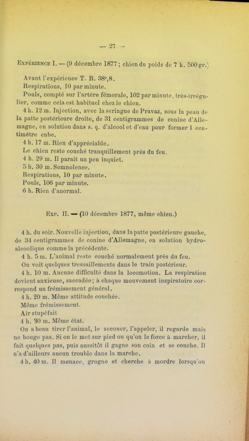 — 21 Expérience I. — (9 décembre 1877; chien du poids de 7 k. 500 gr.) Avant l'expérience T. R. 38°,8. Respirations, 10 par minute. Pouls, compté sur l'artère fémorale, 102 par minute, très-irrégu- lier, comme cela est habituel chez le chien, 4 h. 12 m. Injection, avec la seringue de Pravaz, sous la peau de la patte postérieure droite, de 31 centigrammes de conine d'Alle- magne, en solution dans s. q. d'alcool et d'eau pour former 1 cen- timètre cube. 4 h, 17 m. Rien d'appréciable. Le chien reste couché tranquillement près du feu. 4 h. 29 m. Il parait un peu inquiet. 5 h. 30 m. Somnolence. Respirations, 10 par minute. Pouls, 106 par minute. 6 h. Rien d'anormal. Exp. IL — (10 décembre 1877, même chien.) 4 h. du soir. Nouvelle injection, dans la patte postérieure gauche, de 34 centigrammes de conine d'Allemagne, en solution hydro- alcoolique comme la précédente. 4 h, 5 m. L'animal reste couché normalement près du feu. On voit quelques tressaillements dans le train postérieur. 4 h. 10 m. Aucune difficulté dans la locomotion. La respiration devient anxieuse, saccadée; à chaque mouvement inspiratoire cor- respond un frémissement général. 4 h. 20 m. Même attitude couchée. Même frémissement. Air stupéfait 4 h. 30 m. Même état. On a beau tirer l'animal, le secouer, l'appeler, il regarde mais ne bouge pas. Si on le met sur pied ou qu'on le force à marcher, il fait quelques pas, puis aussitôt il gagne son coin et se couche. Il n'a d'ailleurs aucun trouble dans la marche. 4 h. 40 m. Il menace, grogne et cherche à mordre lorsqu'on