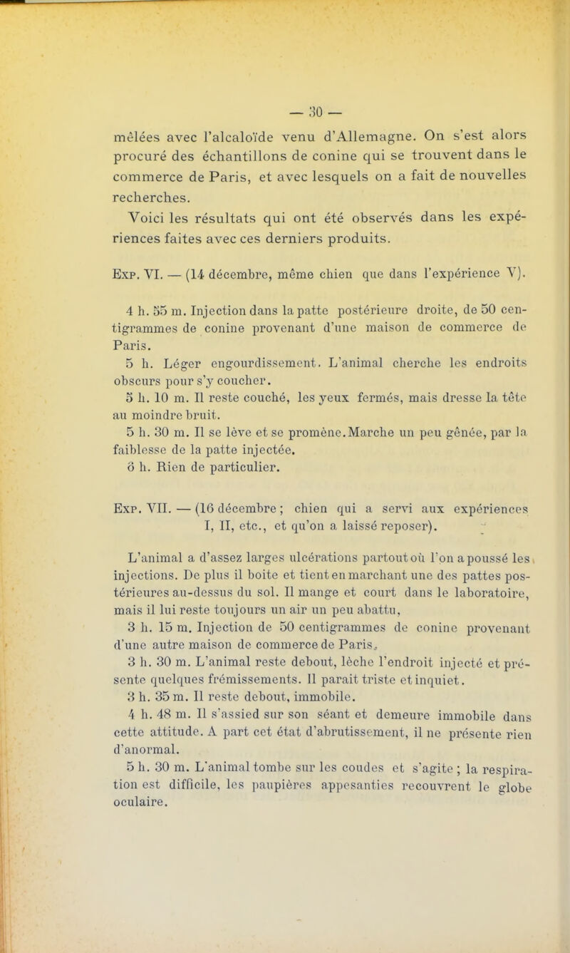 procuré des échantillons de conine qui se trouvent dans le commerce de Paris, et avec lesquels on a fait de nouvelles recherches. Voici les résultats qui ont été observés dans les expé- riences faites avec ces derniers produits. Exp. VI. — (14 décembre, même chien que dans l'expérience V). 4 h. 55 m. Injection dans la patte postérieure droite, de 50 cen- tigrammes de conine provenant d'une maison de commerce de Paris. 5 h. Léger engourdissement. L'animal cherche les endroits obscurs pour s'y coucher. 5 h. 10 m. Il reste couché, les yeux fermés, mais dresse la tête au moindre bruit. 5 h. 30 m. 11 se lève et se promène. Marche un peu gênée, par In faiblesse de la patte injectée. ô h. Rien de particulier. Exp. VII. — (16 décembre ; chien qui a servi aux expériences 1, II, etc., et qu'on a laissé reposer). L'animal a d'assez larges ulcérations partout où l'on a poussé les, injections. De plus il boite et tient en marchant une des pattes pos- térieures au-dessus du sol. 11 mange et court dans le laboratoire, mais il lui reste toujours un air un peu abattu, 3 h. 15 m. Injection de 50 centigrammes de conine provenant d'une autre maison de commerce de Paris.- 3 h. 30 m. L'animal reste debout, lèche l'endroit injecté et pré- sente quelques frémissements. Il parait triste et inquiet. 3 h. 35 m. Il reste debout, immobile. 4 h. 48 m. 11 s'assied sur son séant et demeure immobile dans cette attitude. A part cet état d'abrutissement, il ne présente rien d'anormal. 5 h. 30 m. L'animal tombe sur les coudes et s'agite ; la respira- tion est difficile, les jjaupières appesanties recouvrent le globe oculaire.