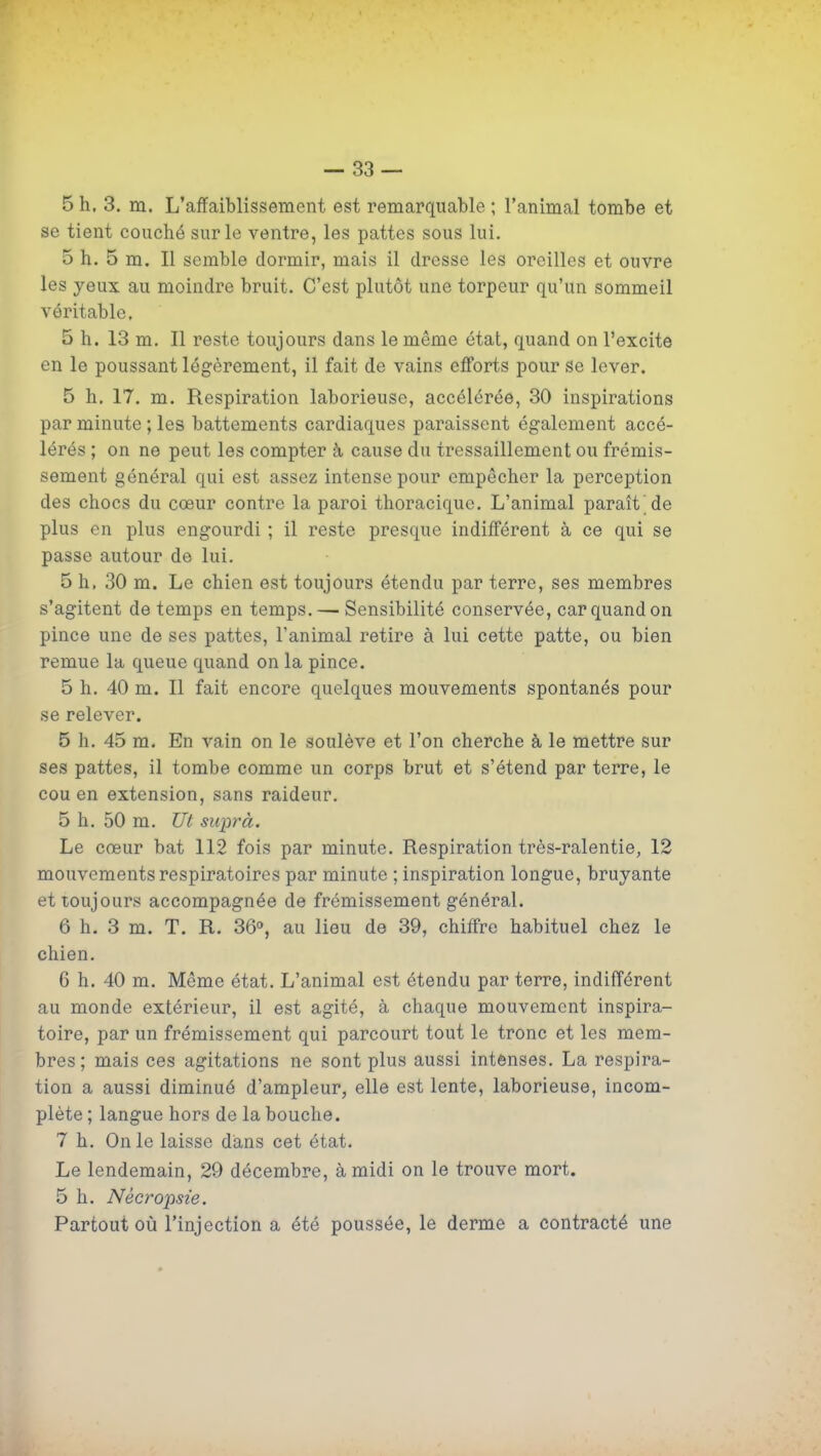 — 83 — 5 h, 3. m. L'affaiblissement est remarquable ; l'animal tombe et se tient couché sur le ventre, les pattes sous lui. 5 h. 5 m. Il semble dormir, mais il dresse les oreilles et ouvre les yeux au moindre bruit. C'est plutôt une torpeur qu'un sommeil véritable. 5 h. 13 m. Il reste toujours dans le même état, quand on l'excite en le poussant légèrement, il fait de vains efforts pour se lever. 5 h. 17. m. Respiration laborieuse, accélérée, 30 inspirations par minute ; les battements cardiaques paraissent également accé- lérés ; on ne peut les compter à cause du tressaillement ou frémis- sement général qui est assez intense pour empêcher la perception des chocs du cœur contre la paroi thoracique. L'animal paraît de plus en plus engourdi ; il reste presque indifférent à ce qui se passe autour de lui. 5 h, 30 m. Le chien est toujours étendu par terre, ses membres s'agitent de temps en temps. — Sensibilité conservée, car quand on pince une de ses pattes, l'animal retire à lui cette patte, ou bien remue la queue quand on la pince. 5 h. 40 m. Il fait encore quelques mouvements spontanés pour se relever. 5 h. 45 m. En vain on le soulève et l'on cherche à le mettre sur ses pattes, il tombe comme un corps brut et s'étend par terre, le cou en extension, sans raideur. 5 h. 50 m. Ut suprà. Le cœur bat 112 fois par minute. Respiration très-ralentie, 12 mouvements respiratoires par minute ; inspiration longue, bruyante et toujours accompagnée de frémissement général. 6 h. 3 m. T. R. 36o, au lieu de 39, chiffre habituel chez le chien. 6 h. 40 m. Même état. L'animal est étendu par terre, indifférent au monde extérieur, il est agité, à chaque mouvement inspira- toire, par un frémissement qui parcourt tout le tronc et les mem- bres ; mais ces agitations ne sont plus aussi intenses. La respira- tion a aussi diminué d'ampleur, elle est lente, laborieuse, incom- plète ; langue hors de la bouche. 7 h. On le laisse dians cet état. Le lendemain, 29 décembre, à midi on le trouve mort. 5 h. Nécropsie. Partout où l'injection a été poussée, le derme a contracté une