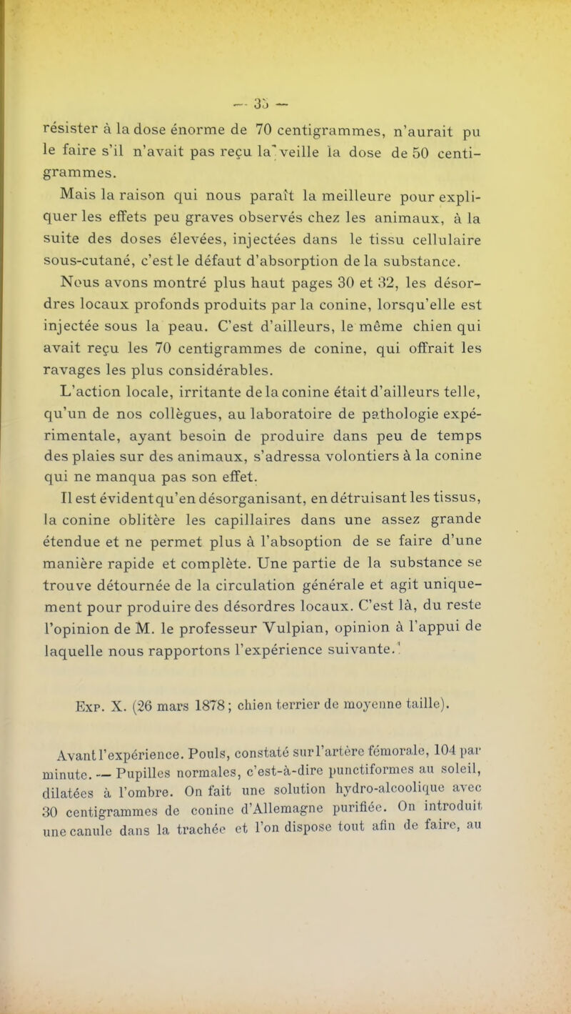 résister à la dose énorme de 70 centigrammes, n'aurait pu le faire s'il n'avait pas reçu laT veille la dose de 50 centi- grammes. Mais la raison qui nous paraît la meilleure pour expli- quer les effets peu graves observés chez les animaux, à la suite des doses élevées, injectées dans le tissu cellulaire sous-cutané, c'est le défaut d'absorption delà substance. Nous avons montré plus haut pages 30 et 82, les désor- dres locaux profonds produits parla conine, lorsqu'elle est injectée sous la peau. C'est d'ailleurs, le même chien qui avait reçu les 70 centigrammes de conine, qui offrait les ravages les plus considérables. L'action locale, irritante de la conine était d'ailleurs telle, qu'un de nos collègues, au laboratoire de pathologie expé- rimentale, ayant besoin de produire dans peu de temps des plaies sur des animaux, s'adressa volontiers à la conine qui ne manqua pas son effet. Il est évident qu'en désorganisant, en détruisant les tissus, Ja conine oblitère les capillaires dans une assez grande étendue et ne permet plus à l'absoption de se faire d'une manière rapide et complète. Une partie de la substance se trouve détournée de la circulation générale et agit unique- ment pour produire des désordres locaux. C'est là, du reste l'opinion de M. le professeur Vulpian, opinion à l'appui de laquelle nous rapportons l'expérience suivante.' Exp. X. (26 mars 1878 ; chien terrier de moyenne taille). Avant l'expérience. Pouls, constaté sur l'artère fémorale, 104 par minute. — Pupilles normales, c'est-à-dire punctiformes au soleil, dilatées à l'ombre. On fait une solution hydro-alcoolique avec 30 centigrammes de conine d'Allemagne purifiée. On introduit une canule dans la trachée et l'on dispose tout afin de faire, au