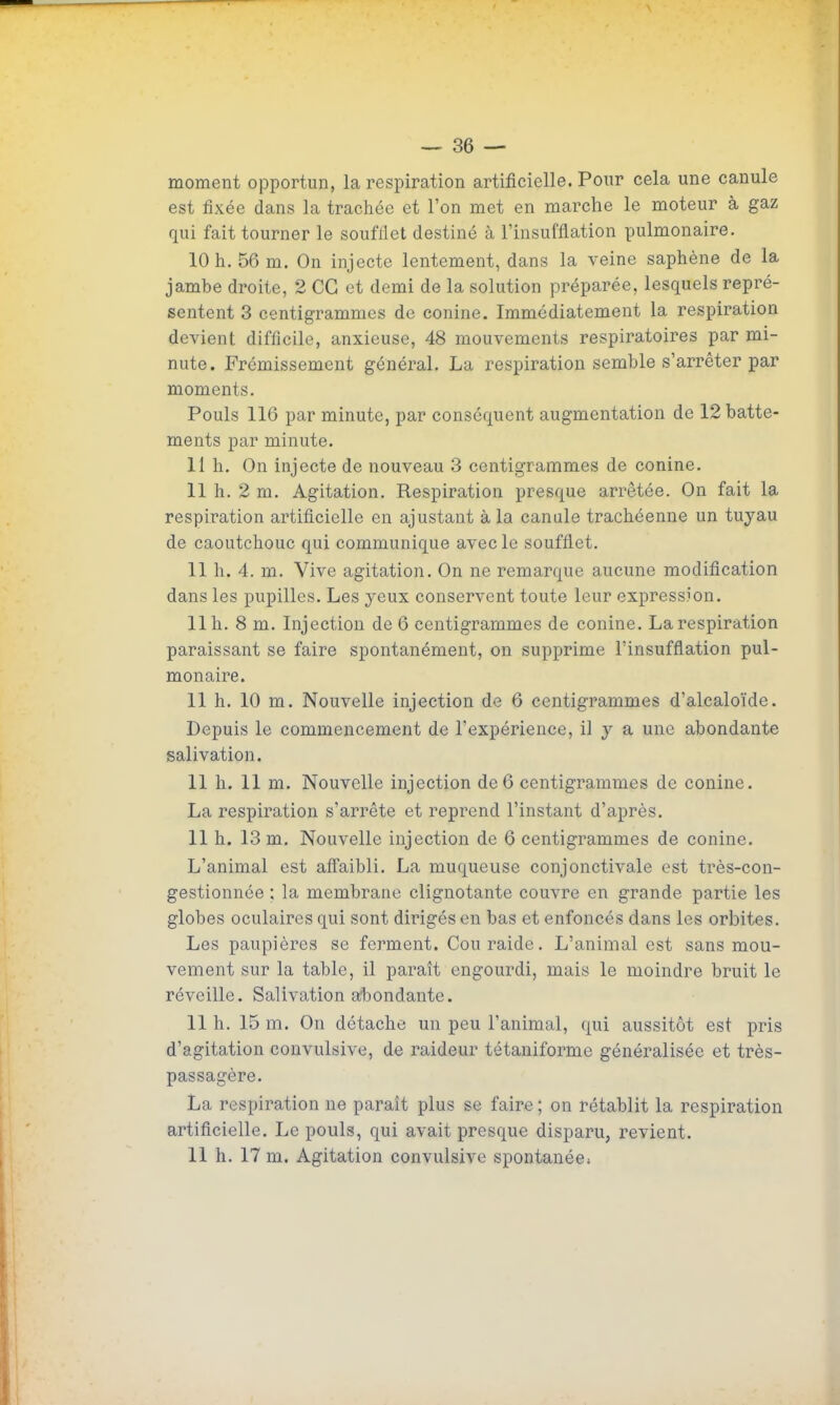 — 36 — moment opportun, la respiration artificielle. Pour cela une canule est fixée dans la trachée et l'on met en marche le moteur à gaz qui fait tourner le soufflet destiné à l'insufflation pulmonaire. 10 h. 56 m. On injecte lentement, dans la veine saphène de la jambe droite, 2 CG et demi de la solution préparée, lesquels repré- sentent 3 centigrammes de conine. Immédiatement la respiration devient difficile, anxieuse, 48 mouvements respiratoires par mi- nute. Frémissement général. La respiration semble s'arrêter par moments. Pouls 116 par minute, par conséquent augmentation de 12 batte- ments par minute. 11 h. On injecte de nouveau 3 centigrammes de conine. 11 h. 2 m. Agitation. Respiration presque arrêtée. On fait la respiration artificielle en ajustant à la canule trachéenne un tuyau de caoutchouc qui communique avec le soufflet. 11 h. 4. m. Vive agitation. On ne remarque aucune modification dans les pupilles. Les yeux conservent toute leur expression. 11 h. 8 m. Injection de 6 centigrammes de conine. La respiration paraissant se faire spontanément, on supprime l'insufflation pul- monaire. 11 h. 10 m. Nouvelle injection de 6 centigrammes d'alcaloïde. Depuis le commencement de l'expérience, il y a une abondante salivation. 11 h. 11 m. Nouvelle injection de6 centigrammes de conine. La respiration s'arrête et reprend l'instant d'après. 11 h. 13 m. Nouvelle injection de 6 centigrammes de conine. L'animal est afl'aibli. La muqueuse conjonctivale est très-con- gestionnée ; la membrane clignotante couvre en grande partie les globes oculaires qui sont dirigés en bas et enfoncés dans les orbites. Les paupières se ferment. Couraide. L'animal est sans mou- vement sur la table, il paraît engourdi, mais le moindre bruit le réveille. Salivation afbondante. 11 h. 15 m. On détache un peu l'animal, qui aussitôt est pris d'agitation couvulsive, de raideur tétaniforme généralisée et très- passagère. La respiration ne paraît plus se faire ; on rétablit la respiration artificielle. Le pouls, qui avait presque disparu, revient.
