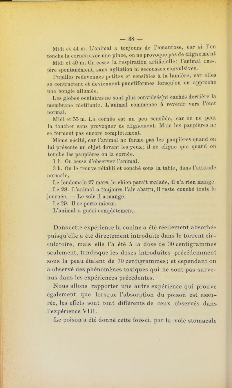 Midi et 44 m. L'animal a toujours de l'amaurose, car si Ton touche la cornée avec une pince, on ne provoque pas de clignement Midi et 49 m. On cesse la respiration artificielle; l'animal res-. pire spontanément, sans agitation ni secousses convulsives. Pupilles redevenues petites et sensibles à la lumière, car elles se contractent et deviennent punctiformes lorsqu'on en approche une bougie allumée. Les globes oculaires ne sont plus convulsés^ni cachés derrière la membrane nictitante. L'animal commence à revenir vers l'état normal. Midi et 55 m. La cornée est un peu sensible, car on ne peut la toucher sans provoquer de clignement. Mais les paupières ne se ferment pas encore complètement. Même cécité, car l'animal ne ferme pas les paupières quand on lui présente un objet devant les yeux; il ne cligne que quand on touche les paupières ou la cornée. 1 h. On cesse d'observer l'animal. 3 h. On le trouve rétabli et couché sous la table, dans l'attitude normale, Le lendemain 27 mars, le chien paraît malade, il n'a rien mangé. Le 28. L'animal a toujours l'air abattu, il reste couché toute la journée. — Le soir il a mangé. Le 29. Il se porte mieux. L'animal a guéri complètement. Dans cette expérience la conine a été réellement absorbée puisqu'elle a été directement introduite dans le torrent cir- culatoire, mais elle l'a été à la dose de 30 centigrammes seulement, tandisque les doses introduites précédemment sous la peau étaient de 70 centigrammes; et cependant on a observé des phénomènes toxiques qui ne sont pas surve- nus dans les expériences précédentes. Nous allons rapporter une autre expérience qui prouve également que lorsque l'absorption du poison est assu- rée, les effets sont tout différents de ceux observés dans l'expérience VIII. Le poison a été donné cette fois-ci, par la voie stomacale