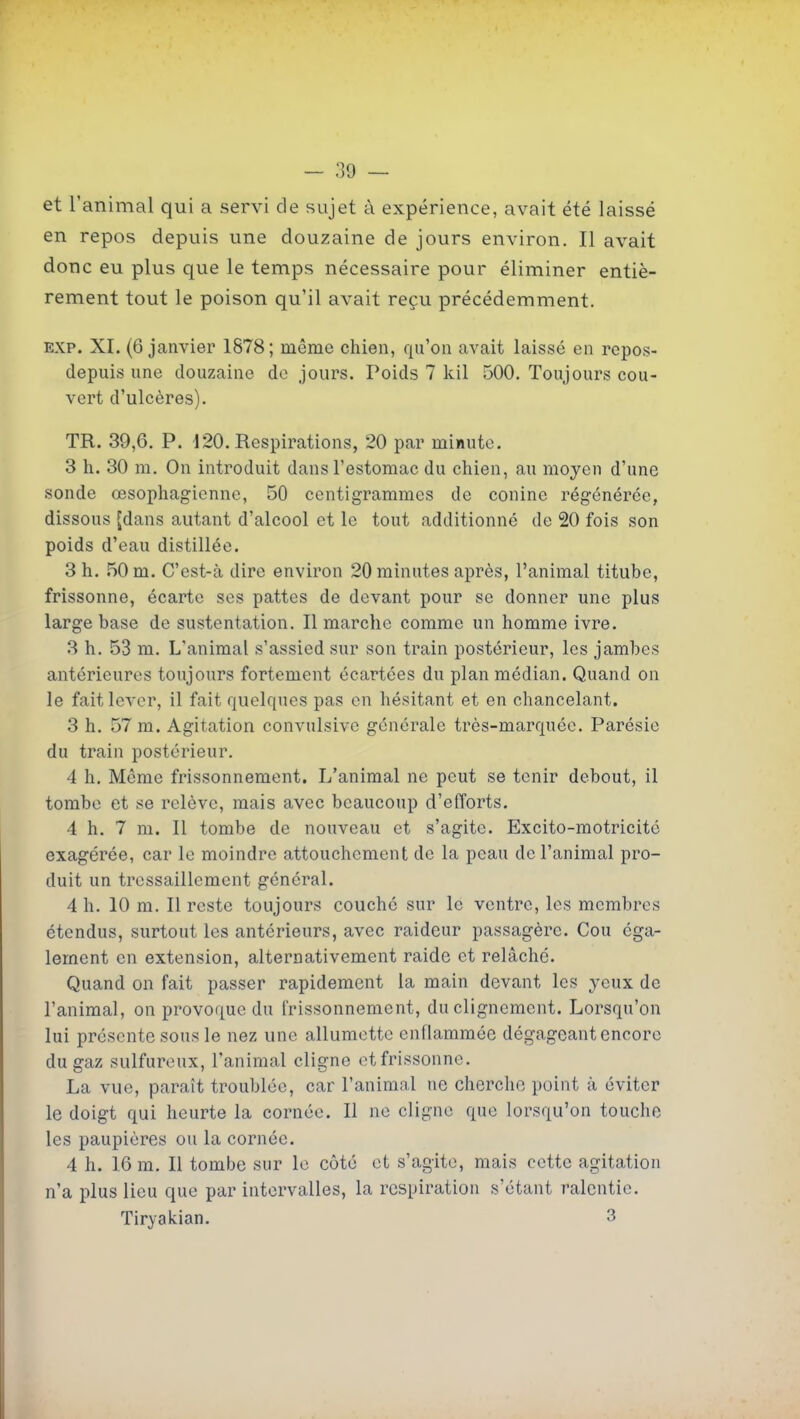 et l'animal qui a servi cle sujet à expérience, avait été laissé en repos depuis une douzaine de jours environ. Il avait donc eu plus que le temps nécessaire pour éliminer entiè- rement tout le poison qu'il avait reçu précédemment. EXP. XI. (6 janvier 1878; même chien, qu'on avait laissé en repos- depuis une douzaine de jours. Poids 7 kil 500. Toujours cou- vert d'ulcères). TR. 39,6. P. 120. Respirations, 20 par minute. 3 h. 30 m. On introduit dans l'estomac du chien, au moyen d'une sonde œsophagienne, 50 centigrammes de conine régénérée, dissous [dans autant d'alcool et le tout additionné de 20 fois son poids d'eau distillée. 3 h. 50 m. C'est-à dire environ 20 minutes après, l'animal titube, frissonne, écarte ses pattes de devant pour se donner une plus large base de sustentation. Il marche comme un homme ivre. 3 h. 53 m. L'animal s'assied sur son train postérieur, les jambes antérieures toujours fortement écartées du plan médian. Quand on le fait lever, il fait quelques pas en hésitant et en chancelant. 3 h. 57 m. Agitation convulsivc générale très-marquée. Parésic du train postérieur. 4 h. Même frissonnement. L'animal ne peut se tenir debout, il tombe et se relève, mais avec beaucoup d'efforts. 4 h. 7 m. Il tombe de nouveau et s'agite. Excito-motricitc exagérée, car le moindre attouchement de la peau de l'animal pro- duit un tressaillement général. 4 h. 10 m. Il reste toujours couché sur le ventre, les membres étendus, surtout les antérieurs, avec raideur passagère. Cou éga- lement en extension, alternativement raide et relâché. Quand on fait passer rapidement la main devant les yeux de l'animal, on provoque du frissonnement, du clignement. Lorsqu'on lui présente sous le nez une allumette enflammée dégageant encore du gaz sulfureux, l'animal cligne et frissonne. La vue, paraît troublée, car l'animal ne chercho point à éviter le doigt qui heurte la cornée. Il ne cligne que lorsqu'on touche les paupières ou la cornée. 4 h. 16 m. Il tombe sur le côté et s'agite, mais cette agitation n'a plus lieu que par intervalles, la respiration s'étant ralentie. Tiryakian. 3