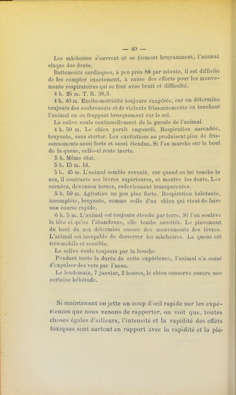 Les mâchoires s'ouvrent et se ferment bruyamment, l'animal claque des dents. Battements cardiaques, à peu près 88 par minute, il est difficile de les compter exactement, à cause des efforts pour les mouve- ments respiratoires qui se font avec bruit et difficulté. 4 h. 25 m. T. R. 38,3. 4 h. 40 m. Excito-motricité toujours exagérée, car on détermine toujours des soubresauts et de violents frissonnements en touchant l'animal ou en frappant brusquement sur le sol. La salive coule continuellement de la gueule de l'animal. 4 h. 50 m. Le chien paraît engourdi. Respiration saccadée, bruyante, sans stertor. Les excitations ne produisent plus de fris- sonnements aussi forts et aussi étendus. Si l'on marche sur le bout de la queue, celle-ci reste inerte. 5 h. Même état. 5 h. 15 m. Id. 5 h. 45 m. L'animal semble revenir, car quand on lui touche le nez, il contracte ses lèvres supérieures, et montre les dents. Les cornées, devenues ternes, redeviennent transparentes. 5 h. 50 m. Agitation un peu plus forte. Respiration haletante, incomplète, bruyante, comme celle d'un chien qui vient de faire une course rapide. 6 h. 5 m. L'animal est toujours étendu parterre. Si l'on soulève la tête et qu'on l'abandonne, elle tombe aussitôt. Le pincement du bout du nez détermine encore des mouvements des lèvres. L'animal est incapable de desserrer les mâchoires. La queue est très-mobile et sensible. La salive coule toujours par la bouche Pendant toute la durée de cette expérience, l'animal n'a cessé d'expulser des vers par l'anus. Le lendemain, 7 janvier, 2 heures, le chien conserve encore une certaine hébétude. Si maintenant on jette un coup d'œil rapide sur les expé- riences que nous venons de rapporter, on voit que, toutes choses égales d'ailleurs, l'intensité et la rapidité des effets toxiques sont surtout en rapport avec la rapidité et la plé-