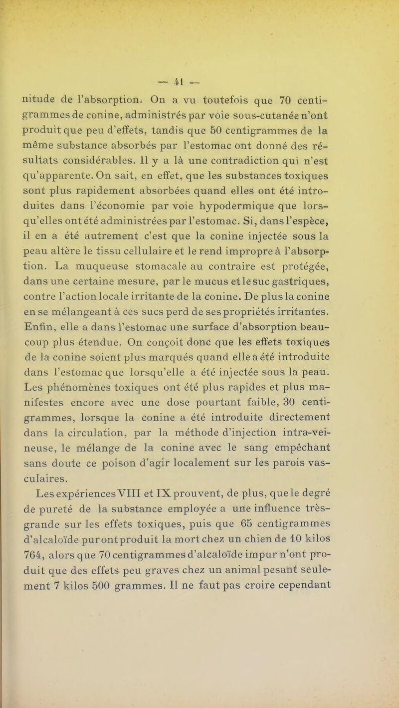 ~ il — nitude de l'absorption. On a vu toutefois que 70 centi- grammes de conine, administrés par voie sous-cutanée n'ont produit que peu d'effets, tandis que 50 centigrammes de la même substance absorbés par l'estomac ont donné des ré- sultats considérables. 11 y a là une contradiction qui n'est qu'apparente. On sait, en effet, que les substances toxiques sont plus rapidement absorbées quand elles ont été intro- duites dans l'économie par voie hypodermique que lors- qu'elles ont été administrées par l'estomac. Si, dans l'espèce, il en a été autrement c'est que la conine injectée sous la peau altère le tissu cellulaire et le rend impropre à l'absorp- tion. La muqueuse stomacale au contraire est protégée, dans une certaine mesure, parle mucus et le suc gastriques, contre l'action locale irritante de la conine. De plus la conine en se mélangeant à ces sucs perd de ses propriétés irritantes. Enfin, elle a dans l'estomac une surface d'absorption beau- coup plus étendue. On conçoit donc que les effets toxiques de la conine soient plus marqués quand elle a été introduite dans l'estomac que lorsqu'elle a été injectée sous la peau. Les phénomènes toxiques ont été plus rapides et plus ma- nifestes encore avec une dose pourtant faible, 30 centi- grammes, lorsque la conine a été introduite directement dans la circulation, par la méthode d'injection intra-vei- neuse, le mélange de la conine avec le sang empêchant sans doute ce poison d'agir localement sur les parois vas- culaires. Les expériences VIII et IX prouvent, de plus, que le degré de pureté de la substance employée a une influence très- grande sur les effets toxiques, puis que 65 centigrammes d'alcaloïde purontproduit la mort chez un chien de 10 kilos 764, alors que 70 centigrammes d'alcaloïde impur n'ont pro- duit que des effets peu graves chez un animal pesaht seule-