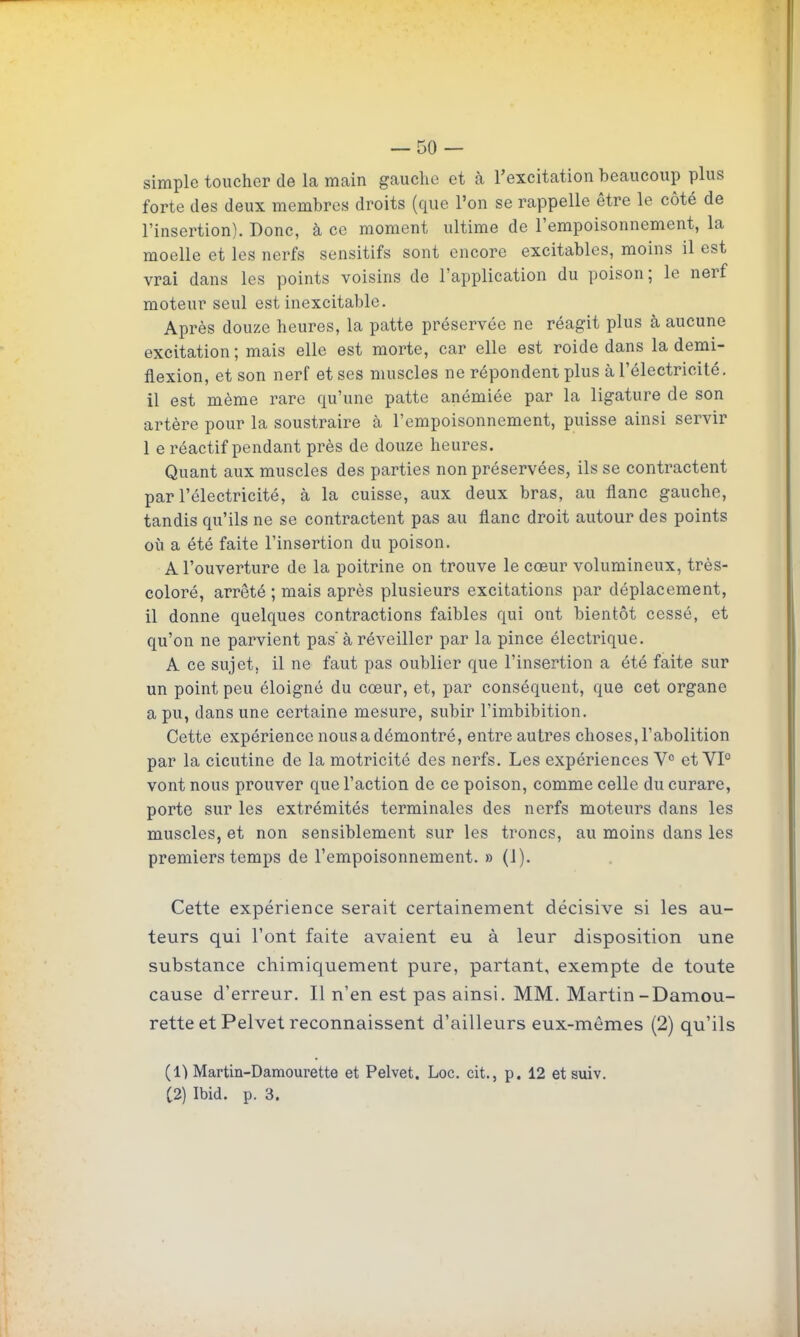 simple toucher de la main gaucho et k l'excitation beaucoup plus forte des deux membres droits (que l'on se rappelle être le côté de l'insertion). Donc, à ce moment ultime de l'empoisonnement, la moelle et les nerfs sensitifs sont encore excitables, moins il est vrai dans les points voisins de l'application du poison; le nerf moteur seul est inexcitable. Après douze heures, la patte préservée ne réagit plus à aucune excitation ; mais elle est morte, car elle est roide dans la demi- flexion, et son nerf et ses muscles ne répondent jjIus à l'électricité, il est même rare qu'une patte anémiée par la ligature de son artère pour la soustraire à l'empoisonnement, puisse ainsi servir 1 e réactif pendant près de douze heures. Quant aux muscles des parties non préservées, ils se contractent par l'électricité, à la cuisse, aux deux bras, au flanc gauche, tandis qu'ils ne se contractent pas au flanc droit autour des points où a été faite l'insertion du poison. A l'ouverture de la poitrine on trouve le cœur volumineux, très- coloré, arrêté ; mais après plusieurs excitations par déplacement, il donne quelques contractions faibles qui ont bientôt cessé, et qu'on ne parvient pas' à réveiller par la pince électrique. A ce sujet, il ne faut pas oublier que l'insertion a été faite sur un point peu éloigné du cœur, et, par conséquent, que cet organe a pu, dans une certaine mesure, subir l'imbibition. Cette expérience nous a démontré, entre autres choses, l'abolition par la cicutine de la motricité des nerfs. Les expériences V° et VP vont nous prouver que l'action de ce poison, comme celle du curare, porte sur les extrémités terminales des nerfs moteurs dans les muscles, et non sensiblement sur les troncs, au moins dans les premiers temps de l'empoisonnement. » (1). Cette expérience serait certainement décisive si les au- teurs qui l'ont faite avaient eu à leur disposition une substance chimicjuement pure, partant, exempte de toute cause d'erreur. Il n'en est pas ainsi. MM. Martin-Damou- rette et Pelvet reconnaissent d'ailleurs eux-mêmes (2) qu'ils (1) Martin-Damourette et Pelvet. Loc. cit., p. 12 et suiv. (2) Ibid. p. 3.