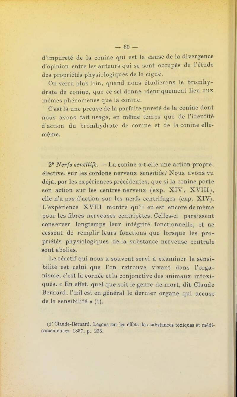 d'impureté de la conine qui est la cause de la divergence d'opinion entre les auteurs qui se sont occupés de l'étude des propriétés physiologiques de la ciguë. On verra plus loin, quand nous étudierons le bromhy- drate de conine, que ce sel donne identiquement lieu aux mêmes phénomènes que la conine. C'est là une preuve de la parfaite pureté de la conine dont nous avons fait usage, en même temps que de l'identité d'action du bromhydrate de conine et de la conine elle- même. 2° Nerfs sensitifs. —La conine a-t elle une action propre, élective, sur les cordons nerveux sensitifs? Nous avons vu déjà, par les expériences précédentes, que si la conine porte son action sur les centres nerveux (exp. XIV, XVIII), elle n'a pas d'action sur les nerfs centrifuges (exp. XIV). L'expérience XVIII montre qu'il en est encore de même pour les fibres nerveuses centripètes. Celles-ci paraissent conserver longtemps leur intégrité fonctionnelle, et ne cessent de remplir leurs fonctions que lorsque les pro- priétés physiologiques de la substance nerveuse centrale sont abolies. Le réactif qui nous a souvent servi à examiner la sensi- bilité est celui que l'on retrouve vivant dans l'orga- nisme, c'est la cornée et la conjonctive des animaux intoxi- qués. « En effet, quel que soit le genre de mort, dit Claude Bernard, l'œil est en général le dernier organe qui accuse de la sensibilité » (1). (1) Claude-Bernard. Leçons sur les effets des substances toxiques et médi- camenteuses. 1857, p. 235.