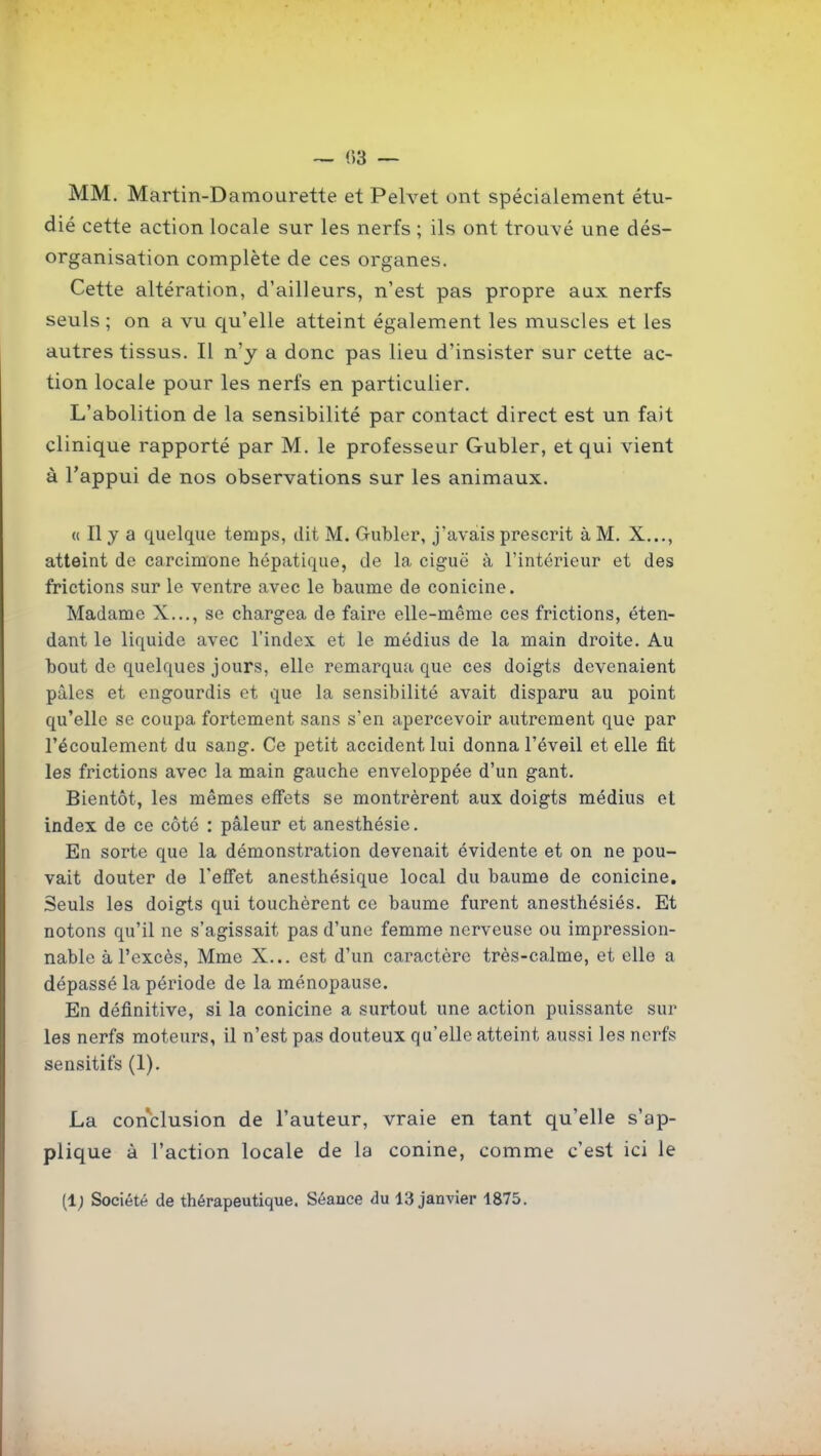 — (53 — MM, Martin-Damourette et Pelvet ont spécialement étu- dié cette action locale sur les nerfs ; ils ont trouvé une dés- organisation complète de ces organes. Cette altération, d'ailleurs, n'est pas propre aux nerfs seuls; on a vu qu'elle atteint également les muscles et les autres tissus. Il n'y a donc pas lieu d'insister sur cette ac- tion locale pour les nerfs en particulier. L'abolition de la sensibilité par contact direct est un fait clinique rapporté par M. le professeur Gubler, et qui vient à l'appui de nos observations sur les animaux. (( Il y a quelque temps, dit M. Gubler, j'avais prescrit à M. X..., atteint de carcimone hépatique, de la ciguë à l'intérieur et des frictions sur le ventre avec le baume de conicine. Madame X..., se chargea de faire elle-même ces frictions, éten- dant le liquide avec l'index et le médius de la main droite. Au bout de quelques jours, elle remarqua que ces doigts devenaient pâles et engourdis et que la sensibilité avait disparu au point qu'elle se coupa fortement sans s'en apercevoir autrement que par l'écoulement du sang. Ce petit accident lui donna l'éveil et elle fit les frictions avec la main gauche enveloppée d'un gant. Bientôt, les mêmes effets se montrèrent aux doigts médius et index de ce côté : pâleur et anesthésie. En sorte que la démonstration devenait évidente et on ne pou- vait douter de l'effet anesthésique local du baume de conicine. Seuls les doigts qui touchèrent ce baume furent anesthésiés. Et notons qu'il ne s'agissait pas d'une femme nerveuse ou impression- nable à l'excès, Mme X... est d'un caractère très-calme, et elle a dépassé la période de la ménopause. En définitive, si la conicine a surtout une action puissante sur les nerfs moteurs, il n'est pas douteux qu'elle atteint aussi les nerfs sensitifs (1). La conclusion de l'auteur, vraie en tant qu'elle s'ap- plique à l'action locale de la conine, comme c'est ici le (1; Société de thérapeutique. Séance du 13 janvier 1875.