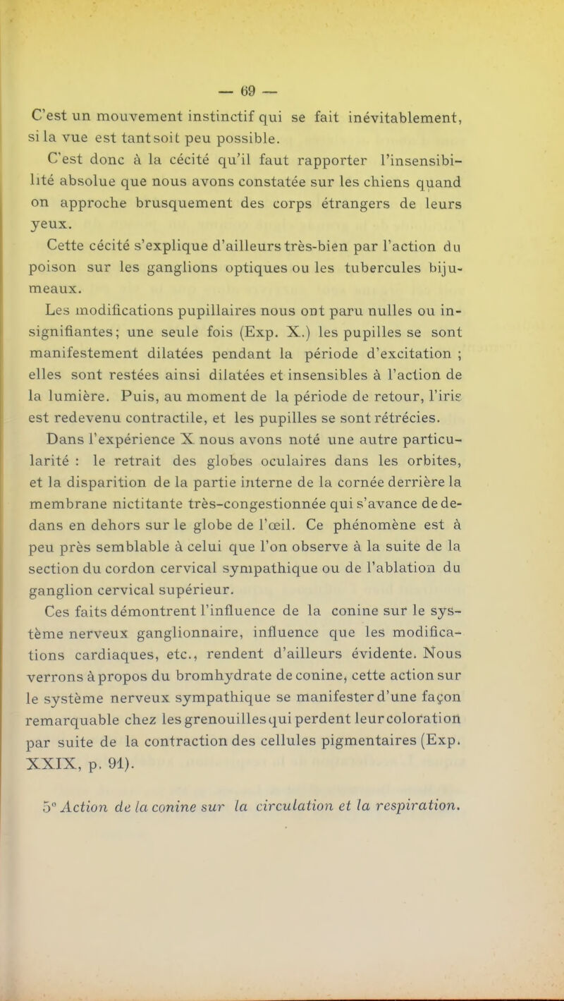 C'est un mouvement instinctif qui se fait inévitablement, si la vue est tant soit peu possible. C'est donc à la cécité qu'il faut rapporter l'insensibi- lité absolue que nous avons constatée sur les chiens quand on approche brusquement des corps étrangers de leurs yeux. Cette cécité s'explique d'ailleurs très-bien par l'action du poison sur les ganglions optiques ou les tubercules biju- meaux. Les modifications pupillaires nous ont paru nulles ou in- signifiantes; une seule fois (Exp. X.) les pupilles se sont manifestement dilatées pendant la période d'excitation ; elles sont restées ainsi dilatées et insensibles à l'action de la lumière. Puis, au moment de la période de retour, l'iris est redevenu contractile, et les pupilles se sont rétrécies. Dans l'expérience X nous avons noté une autre particu- larité : le retrait des globes oculaires dans les orbites, et la disparition de la partie interne de la cornée derrière la membrane nictitante très-congestionnée qui s'avance de de- dans en dehors sur le globe de l'œil. Ce phénomène est à peu près semblable à celui que l'on observe à la suite de la section du cordon cervical sympathique ou de l'ablation du ganglion cervical supérieur. Ces faits démontrent l'influence de la conine sur le sys- tème nerveux ganglionnaire, influence que les modifica- tions cardiaques, etc., rendent d'ailleurs évidente. Nous verrons à propos du bromhydrate de conine, cette action sur le système nerveux sympathique se manifester d'une façon remarquable chez les grenouilles qui perdent leur coloration par suite de la contraction des cellules pigmentaires (Exp. XXIX, p. 91). b° Action de la conine sur la circulation et la respiration.