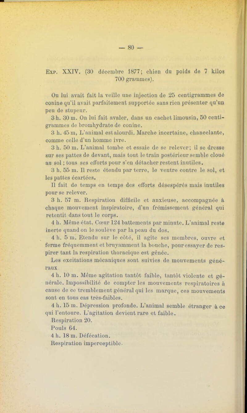 Exp. XXIV. (30 décembre 1877; chien du poids de 7 kilo? 700 grammes). Ou lui avait fait la veille une injection de 25 centigrammes de conine qu'il avait parfaitement supportée sans rien présenter qu'un peu de stupeur, 3 h. 30 m. On lui fait avaler, dans un cachet limousin, 50 centi- grammes de bromhydrate de conine. 3 h. 45 m, L'animal estalourdi. Marche incertaine, chancelante, comme celle d'un homme ivre. 3 h. 50 m. L'animal tombe et essaie de se relever; il se dresse sur ses pattes de devant, mais tout le train postérieur semble cloué au sol ; tous ses efforts pour s'en détacher restent inutiles. 3 h. 55 m. Il reste étendu par terre, le ventre contre le sol, et les pattes écartées. Il fait de temps en temps des eiforts désespérés mais inutiles pour se relever. 3 h. 57 m. Respiration difficile et anxieuse, accompagnée à chaque mouvement inspiratoire, d'un frémissement général qui retentit dans tout le corps. 4 h. Même état. Cœur 124 battements par minute. L'animal reste inerte quand on le soulève par la peau du dos. 4 h. 5 m. Etendu sur le côté, il agite ses membres, ouvre et ferme fréquemment et bruyamment la bouche, pour essayer de res- pirer tant la respiration thoracique est gênée. Les excitations mécaniques sont suivies de mouvements géné- raux . 4 h. 10 m. Même agitation tantôt faible, tantôt violente et gé- nérale. Impossibilité de compter les mouvements respiratoires à cause de ce tremblement général qui les marque, ces mouvements sont en tous cas très-faibles. 4 h. 15 m. Dépression profonde. L'animal semble étranger à ce qui l'entoure. L'agitation devient rare et faible. Respiration 20. Pouls 64. 4 h. 18 m. Défécation. Respiration imperceptible.