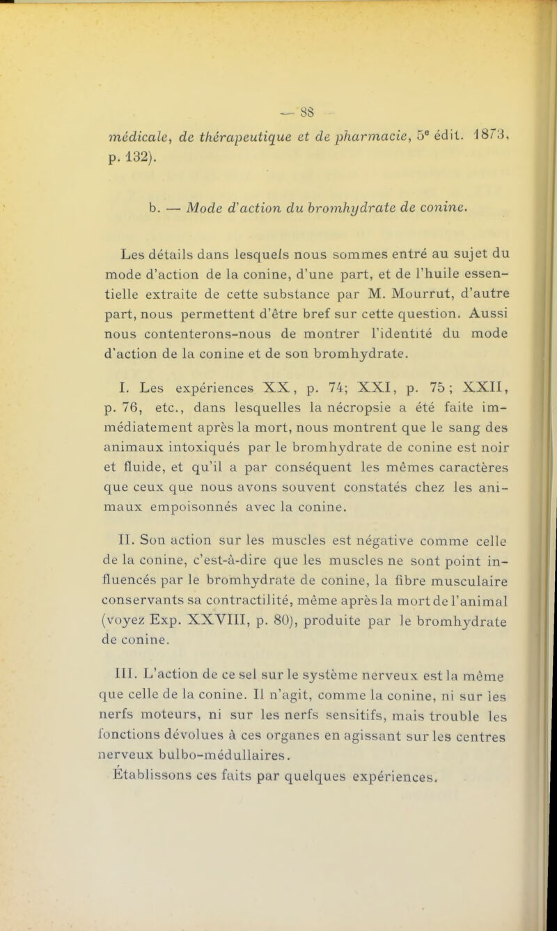 médicale, de thérapeutique et de pharmacie, 5® édil. i8'3, p. 132). b. — Mode d'action du hromhydrate de conine. Les détails dans lesquels nous sommes entré au sujet du mode d'action de la conine, d'une part, et de l'huile essen- tielle extraite de cette substance par M. Mourrut, d'autre part, nous permettent d'être bref sur cette question. Aussi nous contenterons-nous de montrer l'identité du mode d'action de la conine et de son bromhydrate. I. Les expériences XX, p. 74; XXI, p. 75; XXII, p. 76, etc., dans lesquelles la nécropsie a été faite im- médiatement après la mort, nous montrent que le sang des animaux intoxiqués par le bromhydrate de conine est noir et fluide, et qu'il a par conséquent les mêmes caractères que ceux que nous avons souvent constatés chez les ani- maux empoisonnés avec la conine. II. Son action sur les muscles est négative comme celle de la conine, c'est-à-dire cjue les muscles ne sont point in- fluencés par le bromhydrate de conine, la fibre musculaire conservants sa contractilité, même après la mort de l'animal (voyez Exp. XXVIII, p. 80), produite par le bromhydrate de conine. III. L'action de ce sel sur le système nerveux est la même que celle de la conine. Il n'agit, comme la conine, ni sur les nerfs moteurs, ni sur les nerfs sensitifs, mais trouble les fonctions dévolues à ces organes en agissant sur les centres nerveux bulbo-méduUaires. Etablissons ces faits par quelques expériences.