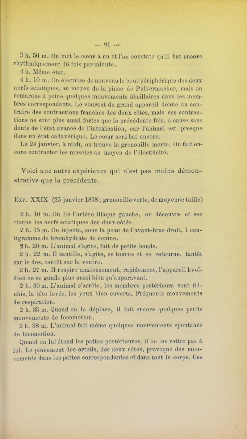 3 h. 50 m. On met le cœur à nu et l'on constate qu'il bat encore rhythmiquement 16 fois par minute. 4 h. Même état. 4 h. 10 m. On électrise de nouveau le bout périphérique des deux nerfs sciatiques, au moyen de la pince de Pulvermacher, mais on remarque à peine quelques mouvements fibrillaires dans les mem- bres correspondants. Le courant du grand appareil donne au con- traire des contractions franches des deux côtés, mais ces contrac- tions ne sont plus aussi fortes que la précédente fois, à cause sans doute de l'état avancé de l'intoxication, car l'animal est presque dans un état cadavérique. Le cœur seul bat encore. Le 24 janvier, à midi, on trouve la grenouille morte. On fait en- core contracter les muscles au moyen de l'électricité. Voici une autre expérience qui n'est pas moins démon- strative que la précédente. Exp. XXIX (25 janvier 1878 ; grenouille verte, de moyenne taille) 2 h. 10 m. On lie l'artère iliaque gauche, on découvre et sec tienne les nerfs sciatiques des deux côtés ; 2 h. 15 m. On injecte, sous la peau de l'avant-bras droit, 1 cen- tigramme de bromhydrate de conine. 2 h. 20 m. L'animal s'agite, fait de petits bonds. 2 h. 22 m. Il sautille, s'agite, se tourne et se retourne, tantôt sur le dos, tantôt sur le ventre. 2 h. 27 m. Il respire anxieusement, rapidement, l'appareil hyoï- dien ne se gonfle plus aussi bien qu'auparavant. 2 h. 30m. L'animal s'arrête, les membres postérieurs sont flé- chis, la tête levée, les yeux bien ouverts. Fréquents mouvements de respiration. 2 h. 35 m. Quand on le déplace, il fait encore quelques petits mouvements de locomotion. 2 h. 38 m. L'animal fait même quelques mouvements spontanés de locomotion. Quand on lui étend les pattes postérieures, il ne les retire pas à lui. Le pincement des orteils, des deux côtés, provoque des mou- vements dans les pattes correspondantes et dans tout le corps. Ces