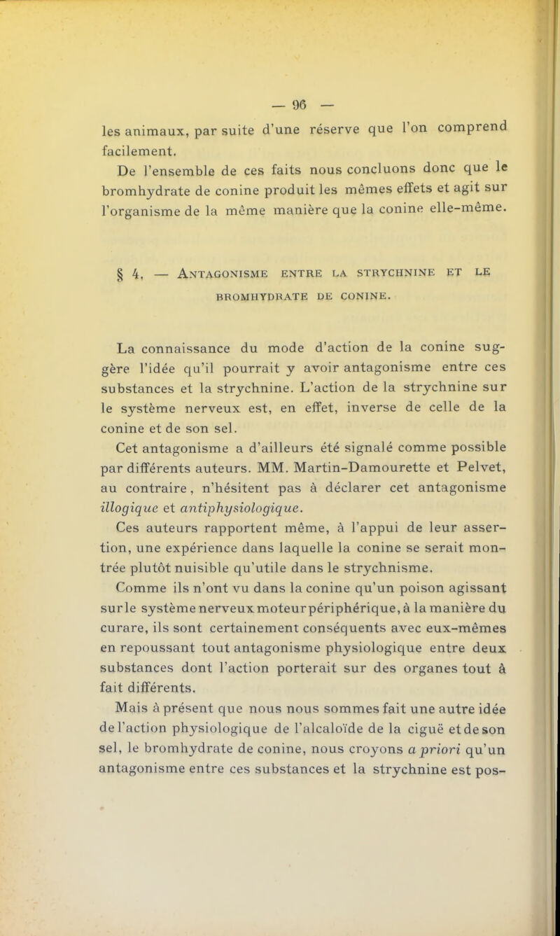 les animaux, par suite d'une réserve que l'on comprend facilement. De l'ensemble de ces faits nous concluons donc que le bromhydrate de conine produit les mêmes effets et agit sur l'organisme de la môme manière que la conine elle-même. § 4, — Antagonisme entre la strychnine et le bromhydrate de conine. La connaissance du mode d'action de la conine sug- gère l'idée qu'il pourrait y avoir antagonisme entre ces substances et la strychnine. L'action de la strychnine sur le système nerveux est, en effet, inverse de celle de la conine et de son sel. Cet antagonisme a d'ailleurs été signalé comme possible par différents auteurs. MM. Martin-Damourette et Pelvet, au contraire, n'hésitent pas à déclarer cet antagonisme illogique et antiphysiologique. Ces auteurs rapportent même, à l'appui de leur asser- tion, une expérience dans laquelle la conine se serait mon- trée plutôt nuisible qu'utile dans le strychnisme. Comme ils n'ont vu dans la conine qu'un poison agissant sur le système nerveux moteur périphérique, à la manière du curare, ils sont certainement conséquents avec eux-mêmes en repoussant tout antagonisme physiologique entre deux substances dont l'action porterait sur des organes tout à fait différents. Mais à présent que nous nous sommes fait une autre idée de l'action physiologique de l'alcaloïde de la ciguë et de son sel, le bromhydrate de conine, nous croyons a priori qu'un antagonisme entre ces substances et la strychnine est pos-