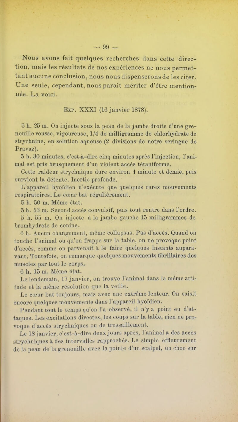 90 — Nous avons fait quelques recherches dans cette direc- tion, mais les résultats de nos expériences ne nous permet- tant aucune conclusion, nous nous dispenserons de les citer. Une seule, cependant, nous paraît mériter d'être mention- née. La voici. Exp. XXXI (16 janvier 1878). 5 h. 25 m. On injecte sous la peau de la jambe droite d'une gre- nouille rousse, vigoureuse, 1/4 de milligramme de chlorhydrate de strychnine, en solution aqueuse (2 divisions de notre seringue de Pravaz). 5 h. 30 minutes, c'est-à-dire cinq minutes après l'injection, l'ani- mal est pris brusquement d'un violent accès tétaniforme. Cette raideur strychnique dure environ l minute et demie, puis survient la détente. Inertie profonde. L'appareil hyoïdien n'exécute que quelques rares mouvements respiratoires. Le cœur bat régulièrement. 5 h. 50 m. Môme état. 5 h. 53 m. Second accès convulsif, puis tout rentre dans l'ordre. 5 h. 55 m. On injecte à la jambe gauche 15 milligrammes de bromhvdrate de conine. 6 h. Aucun changement, môme collapsus. Pas d'accès. Quand on touche l'animal ou qu'on frappe sur la table, on ne provoque point d'accès, comme on parvenait à le faire quelques instants aupara- vant. Toutefois, on remarque quelques mouvements fibrillaires des muscles par tout le corps. 6 h. 15 m. Môme état. Le lendemain, 17 janvier, on trouve l'animal dans la même atti- tude et la même résoluiion que la veille. Le cœur bat toujours, mais avec une extrême lenteur. On saisit encore quelques mouvements dans l'appareil hyoïdien. Pendant tout le temps qu'on l'a observé, il n'y a point eu d'at- taques. Les excitations directes, les coups sur la table, rien ne pro- voque d'accès strychniques ou de tressaillement. Le 18 janvier, c'est-à-dire deux jours après, l'animal a des accès strychniques à des intervalles rapprochés. Le simple effleurement delà peau de la grenouille avec la pointe d'un scalpel, un choc sur