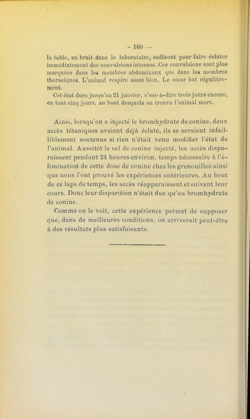 la table, un bruit dans le laboratoire, suffisent pour faire éclater immédiatement des convulsions intenses. Ces convulsions sont plus marquées dans les membres abdominaux que dans les membres thoraciques. L'animal respire assez bien. Le cœur bat régulière- tnent. Cet état dura jusqu'au 21 janvier, c'est-à-dire trois jours encore, en tout cinq jours, au bout desquels on trouva l'animal mort. Ainsi, lorsqu'on a injecté le bromhydrate deconine, deux accès tétaniques avaient déjà éclaté, ils se seraient infail- liblement soutenus si rien n'était venu modifier l'état de l'animal. Aussitôt le sel de conine injecté, les accès dispa- raissent pendant 24 heures environ, temps nécessaire à l'é- limination de cette dose de conine chez les grenouilles ainsi que nous l'ont prouvé les expériences antérieures. Au bout de ce laps de temps, les accès réapparaissent et suivent leur cours. Donc leur disparition n'était due qu'au bromhydrate de conine. Comme on le voit, cette expérience permet de supposer que, dans de meilleures conditions, on arriverait peut-être à des résultats plus satisfaisants.