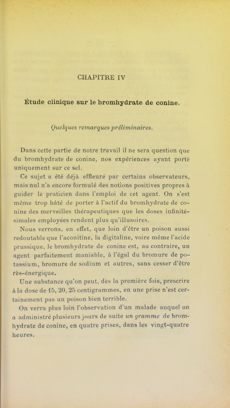 CHAPITRE IV Étude clinique sur le bromhydrate de conine. Quelques remarques préliminaires. Dans cette partie de notre travail il ne sera question que du bromhydrate de conine, nos expériences ayant porté uniquement sur ce sel. Ce sujet a été déjà effleuré par certains observateurs, mais nul n'a encore formulé des notions positives propres à guider le praticien dans l'emploi de cet agent. On s'est môme trop hâté de porter à l'actif du bromhydrate de co- nine des merveilles thérapeutiques que les doses infinité- simales employées rendent plus qu'illusoires. Nous verrons, en effet, que loin d'être un poison aussi redoutable c{ue l'aconitine, la digitaline, voire même l'acide prussique, le bromhydrate de conine est, au contraire, un agent parfaitement maniable, à l'égal du bromure de po- tassium, bromure de sodium et autres, sans cesser d'être rès-énergique. Une substance qu'on peut, dès la première fois, prescrire à la dose de 15, 20, 25 centigrammes, en une prise n'est cer- tainement pas un poison bien terrible. On verra plus loin l'observation d'un malade auquel on a administré plusieurs jours de suite un gramme de brom- hydrate de conine, en quatre prises, dans les vingt-quatre heures.
