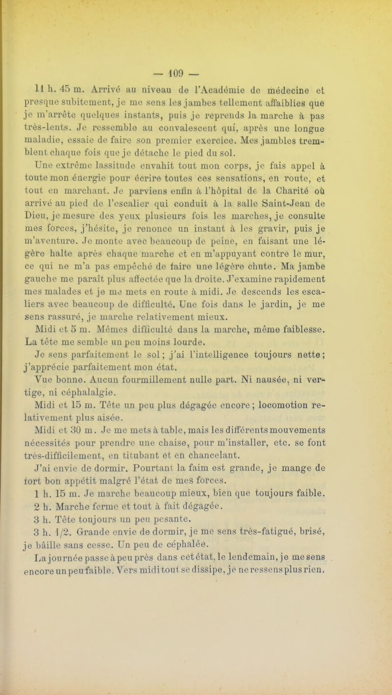 11 h. 45 m. Arrivé au niveau de l'Académie de médecine et presque subitement, je me sens les jambes tellement affaiblies que je m'arrête quelques instants, puis je reprends la marche à pas très-lents. Je ressemble au convalescent qui, après une longue maladie, essaie de faire son premier exercice. Mes jambles trem- blent chaque fois que je détache le pied du sol. Une extrême lassitude envahit tout mon corps, je fais appel à toute mon énergie pour écrire toutes ces sensations, en route, et tout en marchant. Je parviens enfin à l'hôpital de la Charité où arrivé au pied de l'escalier qui conduit à la salle Saint-Jean de Dieu, je mesure des yeux plusieurs fois les marches, je consulte mes forces, j'hésite, je renonce un instant à les gravir, puis je m'aventure. Je monte avec beaucoup de peine, en faisant une lé- gère halte après chaque marche et en m'appuyant contre le mur, ce qui ne m'a pas empêché de faire une légère chute. Ma jambe gauche me paraît plus affectée que la droite. J'examine rapidement mes malades et je me mets en route à midi. Je descends les esca- liers avec beaucoup de difficulté. Une fois dans le jardin, je me sens rassuré, je marche relativement mieux. Midi et 5 m. Mêmes difficulté dans la marche, même faiblesse. La tête me semble un peu moins lourde. Je sens parfaitement le sol; j'ai l'intelligence toujours nette; j'apprécie parfaitement mon état. Vue bonne. Aucun fourmillement nulle part. Ni nausée, ni ver^ tige, ni céphalalgie. Midi et 15 m. Tête un peu plus dégagée encore ; locomotion re- lativement plus aisée. Midi et 30 m. Je me mets à table, mais les diff'érents mouvements nécessités pour prendre une chaise, pour m'installer, etc. se font très-difficilement, en titubant et en chancelant. J'ai envie de dormir. Pourtant la faim est grande, je mange de lort bon appétit malgré l'état de mes forces. 1 h. 15 m. Je marche beaucoup mieux, bien que toujours faible. 2 h. Marche ferme et tout à fait dégagée. 3 h. Tête toujours un peu pesante. 3 h. 1/2. Grande envie de dormir, je me sens très-fatigué, brisé, je bâille sans cesse. Un peu de céphalée. Lajournée passe àpeu près dans cet état, le lendemain, je me sens encore un peu faible. Vers miditoui se dissipe, je ne ressens plus rien,