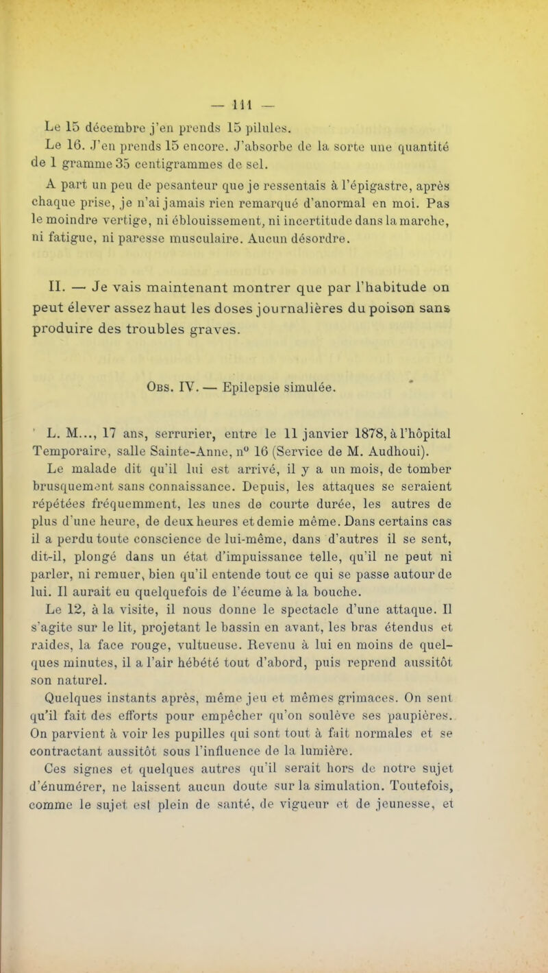 Le 15 décembre j'en prends 15 pilules. Le 16. J'en prends 15 encore. J'absorbe de la sorte une quantité de 1 gramme 35 centigrammes de sel. A part un peu de pesanteur que je ressentais à l'épigastre, après chaque prise, je n'ai jamais rien remarqué d'anormal en moi. Pas le moindre vertige, ni éblouissement, ni incertitude dans la marche, ni fatigue, ni paresse musculaire. Aucun désordre. II. — Je vais maintenant montrer que par l'habitude on peut élever assez haut les doses journalières du poison sans produire des troubles graves. Obs. IV. — Epilepsie simulée. L. M..., 17 ans, serrurier, entre le 11 janvier 1878, à l'hôpital Temporaire, salle Sainte-Anne, n 16 (Service de M. Audhoui). Le malade dit qu'il lui est arrivé, il y a un mois, de tomber brusquement sans connaissance. Depuis, les attaques se seraient répétées fréquemment, les unes de courte durée, les autres de plus d'une heure, de deux heures et demie même. Dans certains cas il a perdu toute conscience de lui-même, dans d'autres il se sent, dit-il, plongé dans un état d'impuissance telle, qu'il ne peut ni parler, ni remuer, bien qu'il entende tout ce qui se passe autour de lui. Il aurait eu quelquefois de l'écume à la bouche. Le 12, à la visite, il nous donne le spectacle d'une attaque. Il s'agite sur le lit, projetant le bassin en avant, les bras étendus et raides, la face rouge, vultueuse. Revenu à lui en moins de quel- ques minutes, il a l'air hébété tout d'abord, puis reprend aussitôt son naturel. Quelques instants après, même jeu et mêmes grimaces. On sent qu'il fait des efforts pour empêcher qu'on soulève ses paupières. On parvient à voir les pupilles qui sont tout à fait normales et se contractant aussitôt sous l'influence de la lumière. Ces signes et quelques autres qu'il serait hors de notre sujet d'énumérer, ne laissent aucun doute sur la simulation. Toutefois, comme le sujet esl plein de santé, de vigueur et de jeunesse, et