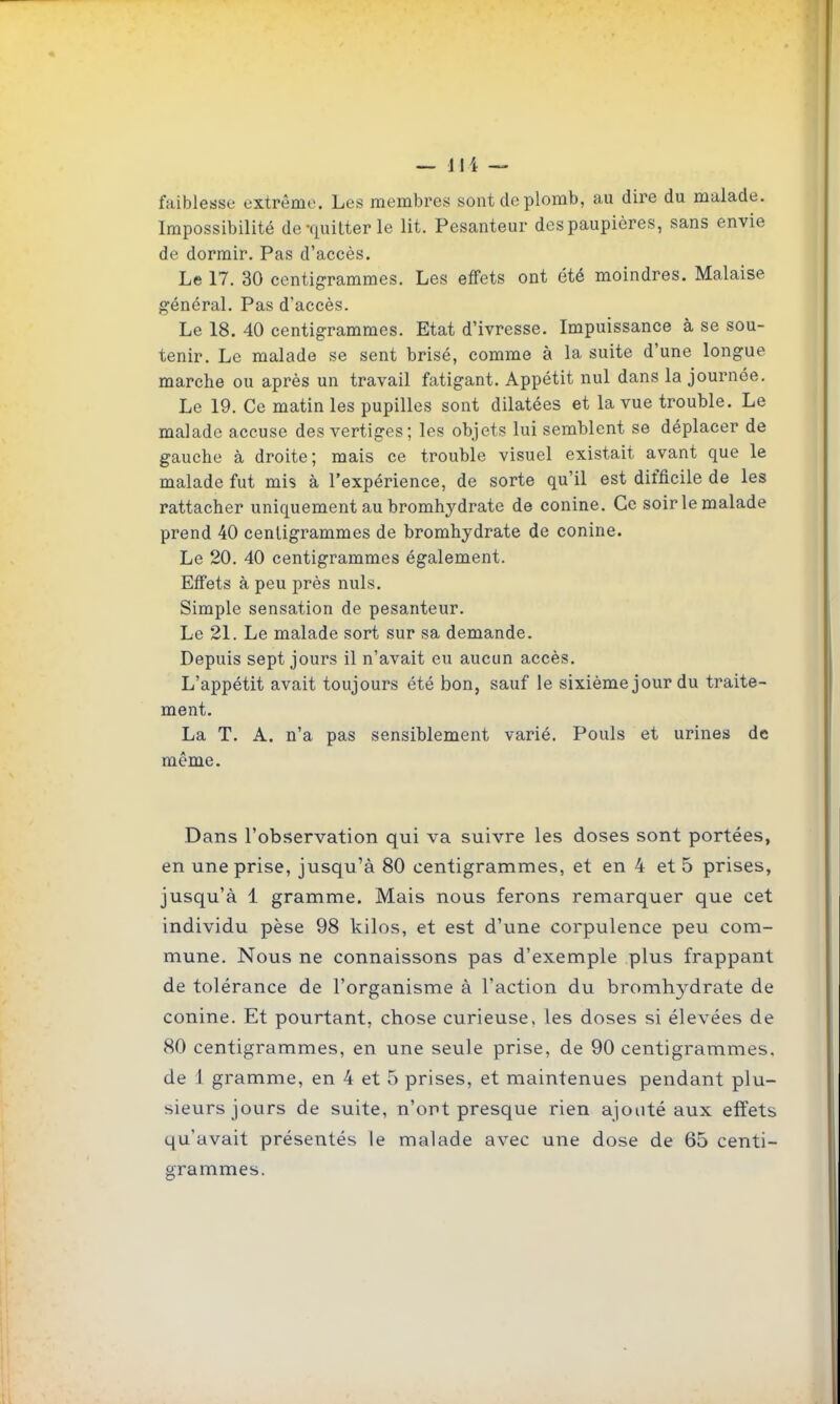 faiblesse extrême. Les membres sont de plomb, au dire du malade. Impossibilité de-quitter le lit. Pesanteur des paupières, sans envie de dormir. Pas d'accès. Le 17. 30 centigrammes. Les effets ont été moindres. Malaise général. Pas d'accès. Le 18. 40 centigrammes. Etat d'ivresse. Impuissance à se sou- tenir. Le malade se sent brisé, comme à la suite d'une longue marche ou après un travail fatigant. Appétit nul dans la journée. Le 19. Ce matin les pupilles sont dilatées et la vue trouble. Le malade accuse des vertiges; les objets lui semblent se déplacer de gauche à droite; mais ce trouble visuel existait avant que le malade fut mis à l'expérience, de sorte qu'il est difficile de les rattacher uniquement au bromhydrate de conine. Ce soirlemalade prend 40 centigrammes de bromhydrate de conine. Le 20. 40 centigrammes également. Effets à peu près nuls. Simple sensation de pesanteur. Le 21. Le malade sort sur sa demande. Depuis sept jours il n'avait eu aucun accès. L'ajopétit avait toujours été bon, sauf le sixième jour du traite- ment. La T. A. n'a pas sensiblement varié. Pouls et urines de même. Dans l'observation qui va suivre les doses sont portées, en une prise, jusqu'à 80 centigrammes, et en 4 et 5 prises, jusqu'à 1 gramme. Mais nous ferons remarquer que cet individu pèse 98 kilos, et est d'une corpulence peu com- mune. Nous ne connaissons pas d'exemple plus frappant de tolérance de l'organisme à l'action du bromhydrate de conine. Et pourtant, chose curieuse, les doses si élevées de 80 centigrammes, en une seule prise, de 90 centigrammes, de I gramme, en 4 et 5 prises, et maintenues pendant plu- sieurs jours de suite, n'ont presque rien ajouté aux effets qu'avait présentés le malade avec une dose de 65 centi- fframmes.