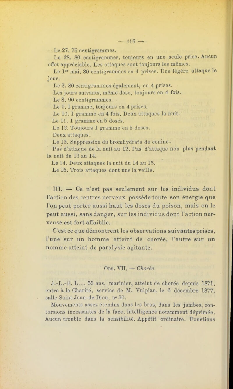 - i\Q — Le 27. 75 centigrammes. Le 28. 80 centigrammes, toujours en une seule prise. Aucun effet appréciable. Les attaques sont toujours les mêmes. Le l mai. 80 centigrammes en 4 prises. Une légère attaque le jour. Le 2. 80 centigrammes également, en 4 prises. Les jours suivants, même dose, toujours en 4 fois. Le 8. 90 centigrammes. Le 9.1 gramme, toujours en 4 prises. Le 10. 1 gramme en 4 fois. Deux attaques la nuit. Le H. 1 gramme en 5 doses. Le 12. Toujours 1 gramme en 5 doses. Deux attaques. Le 13. Suppression du bromhydrate de conine. Pas d'attaque de la nuit au 12. Pas d'attaque non plus pendant la nuit du 13 au 14. Le 14, Deux attaques la nuit du 14 au 15. Le 15. Trois attaques dont une la veille. IIL — Ce n'est pas seulement sur les individus dont l'action des centres nerveux possède toute son énergie que l'on peut porter aussi haut les doses du poison, mais on le peut aussi, sans danger, sur les individus dont l'action ner- veuse est fort affaiblie. C'est ce que démontrent les observations suivantes prises, l'une sur un homme atteint de chorée, l'autre sur un homme atteint de paralysie agitante. Obs. vit. — Chorée. J.-L.-K. L..., 55 ans, marinier, atteint de chorée depuis 1871, entre à la Charité, service de M. Vulpian, le 6 décembre 1877, salle Saint-Jean-de-Dieu, n» 30. Mouvements assez étendus dans les bras, dans les jambes, con- torsions incessantes de la face, intelligence notamment déprimée. Aucun trouble dans la sensibilité. Appétit ordinaire. Fonctions