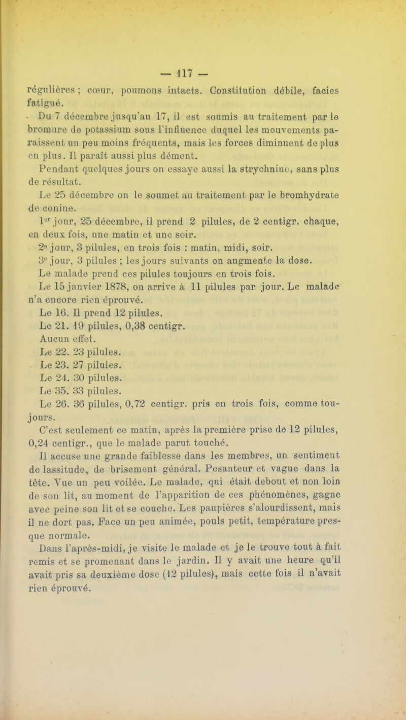 régulières ; cœur, poumons intacts. Constitution débile, faciès fatigué. - Du 7 décembre jusquiiu 17, il est soumis au traitement parle bromure de potassium sous l'influence duquel les mouvements pa- raissent un peu moins fréquents, mais les forces diminuent de plus en plus. Il paraît aussi plus dément. Pendant quelques jours on essaye aussi la strychnine, sans plus de résultat. Le 25 décembre on le soumet au traitement par le bromhydrate de conine. l^'jour, 25 décembre, il prend 2 pilules, de 2 centigr. chaque, en deux fois, une matin et une soir. 2« jour, 3 pilules, en trois fois : matin, midi, soir. 3° jour, 3 pilules ; les jours suivants on augmente la dose. Le malade prend ces pilules toujours en trois fois. Le 15 janvier 1878, on arrive à 11 pilules par jour. Le malade n'a encore rien éprouvé. Le 16. 11 prend 12 pilules. Le 21. 19 pilules, 0,38 centigr. Aucun eff'et. Le 22. 23 pilules. Le 23. 27 pilules. Le 24. 30 pilules. Le 35. 33 pilules. Le 26. 36 pilules, 0,72 centigr. pris en trois fois, comme tou- jours. C'est seulement ce matin, après la première prise de 12 pilules, 0,24 centigr., que le malade parut touché. Il accuse une grande faiblesse dans les membres, un sentiment de lassitude, de brisement général. Pesanteur et vague dans la tête. Vue un peu voilée. Le malade, qui était debout et non loin de son lit, au moment de l'apparition de ces phénomènes, gagne avec peine son lit et se couche. Les paupières s'alourdissent, mais il ne dort pas. Face un peu animée, pouls petit, température pres- que normale. Dans l'après-midi, je visite le malade et je le trouve tout à fait remis et se promenant dans le jardin. Il y avait une heure qu'il avait pris sa deuxième dose (12 pilules), mais cette fois il n'avait rien éprouvé.