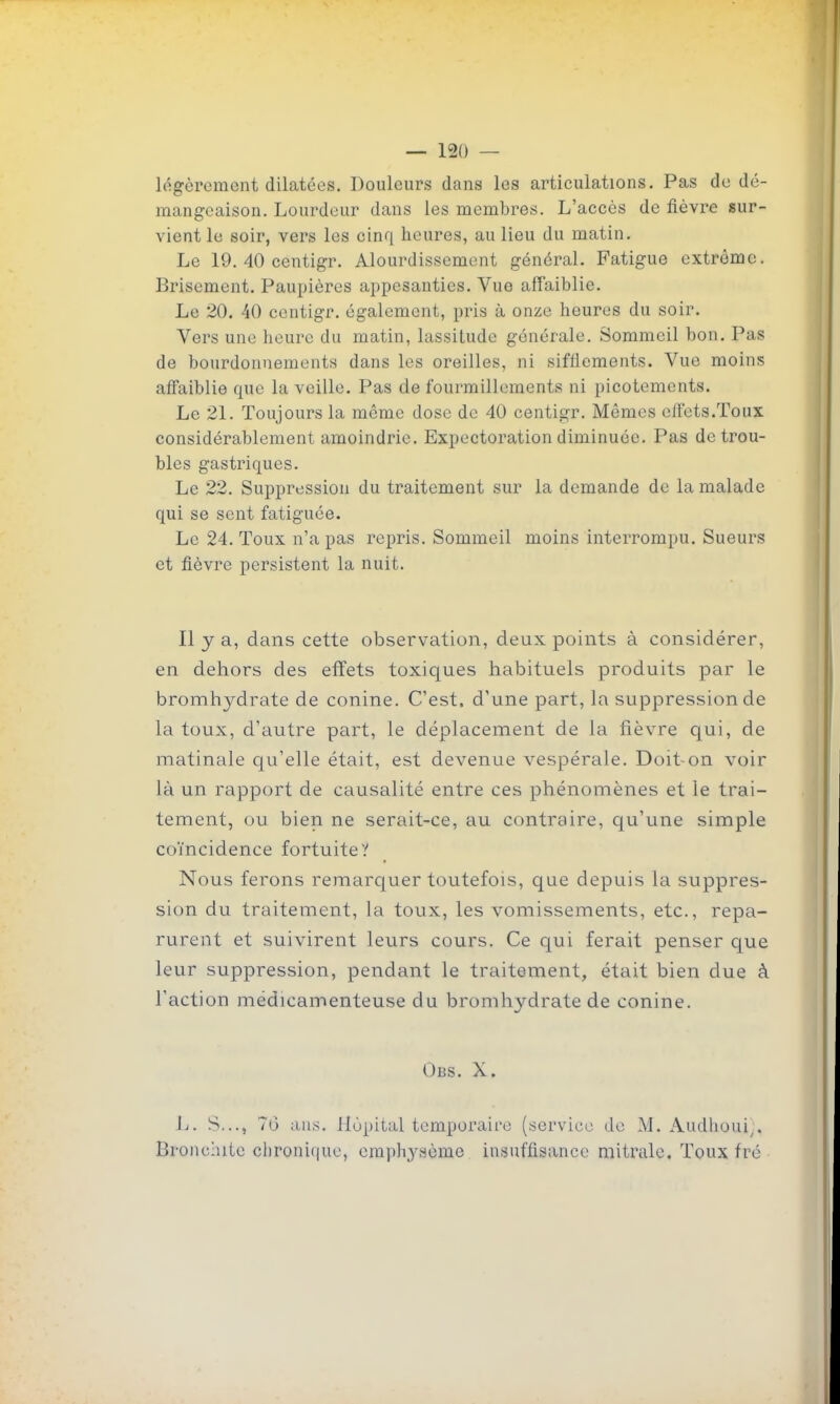 légèrement dilatées. Douleurs dans les articulations. Pas de dé- mangeaison. Lourdeur dans les membres. L'accès de fièvre sur- vient le soir, vers les cinq heures, au lieu du matin. Le 19. 40 centigr. Alourdissement général. Fatigue extrême. Brisement. Paupières appesanties. Vue affaiblie. Le 20. 40 centigr. également, pris à onze heures du soir. Vers une heure du matin, lassitude générale. Sommeil bon. Pas de bourdonnements dans les oreilles, ni sifflements. Vue moins affaiblie que la veille. Pas de fourmillements ni picotements. Le 21. Toujours la même dose de 40 centigr. Mêmes effets.Toux considérablement amoindrie. Expectoration diminuée. Pas de trou- bles gastriques. Le 22. Suppression du traitement sur la demande de la malade qui se sent fatiguée. Le 24. Toux n'a pas repris. Sommeil moins interrompu. Sueurs et fièvre persistent la nuit. Il y a, dans cette observation, deux points à considérer, en dehors des effets toxiques habituels produits par le bromhydrate de conine. C'est, d'une part, la suppression de la toux, d'autre part, le déplacement de la fièvre qui, de matinale qu'elle était, est devenue vespérale. Doit-on voir là un rapport de causalité entre ces phénomènes et le trai- tement, ou bien ne serait-ce, au contraire, qu'une simple coïncidence fortuite? Nous ferons remarquer toutefois, que depuis la suppres- sion du traitement, la toux, les vomissements, etc., repa- rurent et suivirent leurs cours. Ce qui ferait penser que leur suppression, pendant le traitement, était bien due à l'action médicamenteuse du bromhydrate de conine. Obs. X. L. S..., 70 ans. ilùpital tcmporaii'e (service do M. Audhoui^. Bronchite chronique, emphysème insuffisance niitralc. Toux fré