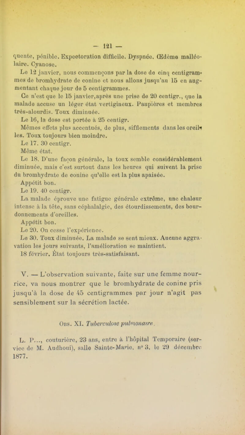 quente, pénible. Expectoration difficile. Dyspnée. Œdème malléo- laire. Cyanose. Le 1:2 janvier, nous commençons par la dose de cinq centigram- mes de bromhydrate de conine et nous allons jusqu'au 15 en aug- mentant chaque jour de 5 centigrammes. Ce n'est que le 15 janvier,après une prise do 20 centigr., que la malade accuse un léger état vertigineux. Paupières et membres très-alourdis. Toux diminuée. Le 16, la dose est portée à 25 centigr. Mêmes effets plus accentués, de plus, sifflements dans les oreil-* les. Toux toujours bien moindre. Le 17. 30 centigr. Même état. Le 18. D'une façon générale, la toux semble considérablement diminuée, mais c'est surtout dans les heures qui suivent la prise du bromhydrate de conine qu'elle est la plus apaisée. Appétit bon. Le 19. 40 centigr. La malade éprouve une fatigue générale extrême, une chaleur intense à la tête, sans céphalalgie, des étourdissements, des bour- donnements d'oreilles. Appétit bon. Le 20. On cesse l'expérience. Le 30. Toux diminuée. La malade se sent mieux. Aucune aggra- vation les jours suivants, l'amélioration se maintient. 18 février. Etat toujours très-satisfaisant. V. — L'observation suivante, faite sur une femme nour- rice, va nous montrer que le bromhydrate de conine pris jusqu'à la dose de 45 centigrammes par jour n'agit pas sensiblement sur la sécrétion lactée. Obs. XI. Tuberculose pulnionmre. L. P..., couturière, 23 ans, entre à l'hôpital Temporaire (ser- vice de M. Audhoui), salle Sainte-MaiMe, n 3. le 20 déoenibro 1877.