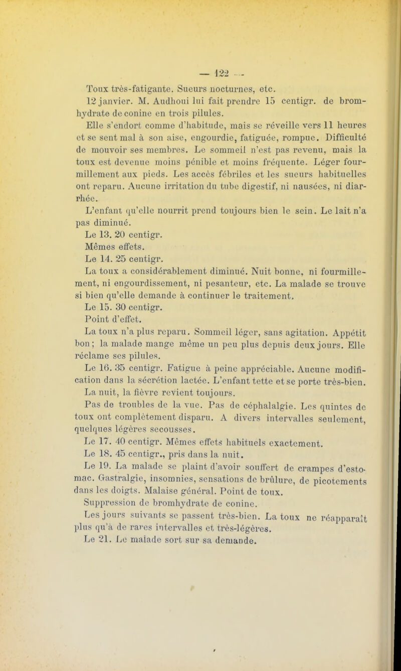Toux très-fatigante. Sueurs nocturnes, etc. 12 janvier. M. Audhoui lui fait prendre 15 centigr. de brom- hydrate deconine en trois pilules. Elle s'endort comme d'habitude, mais se réveille vers 11 heures et se sent mal à son aise, engourdie, fatiguée, rompue. Difficulté de mouvoir ses membres. Le sommeil n'est pas revenu, mais la toux est devenue moins pénible et moins fréquente. Léger four- millement aux pieds. Les accès fébriles et les sueurs habituelles ont reparu. Aucune irritation du tube digestif, ni nausées, ni diar- rhée. L'enfant qu'elle nourrit prend toujours bien le sein. Le lait n'a pas diminué. Le 13. 20 centigr. Mêmes eifets. Le 14. 25 centigr. La toux a considérablement diminué. Nuit bonne, ni fourmille- ment, ni engourdissement, ni pesanteur, etc. La malade se trouve si bien qu'elle demande à continuer le traitement. Le 15. 30 centigr. Point d'eifet. La toux n'a plus reparu. Sommeil léger, sans agitation. Appétit bon; la malade mange même un peu plus depuis deux jours. Elle réclame ses pilules. Le 16. 35 centigr. Fatigue à peine appréciable. Aucune modifi- cation dans la sécrétion lactée. L'enfant tette et se porte très-bien. La nuit, la fièvre revient toujours. Pas de troubles de la vue. Pas de céphalalgie. Les quintes de toux ont complètement disparu. A divers intervalles seulement, quelques légères secousses. Le 17. 40 centigr. Mêmes effets liabituels exactement. Le 18. 45 centigr., pris dans la nuit. Le 19. La malade se plaint d'avoir souffert de crampes d'esto- mac. Gastralgie, insomnies, sensations de brûlure, de picotements dans les doigts. Malaise général. Point de toux. Suppression de bromhydrate de conine. Les jours suivants se passent très-bien. La toux ne réapparaît plus qu'à de rares intervalles et très-légères. Le 21. Le malade sort sur sa demande.