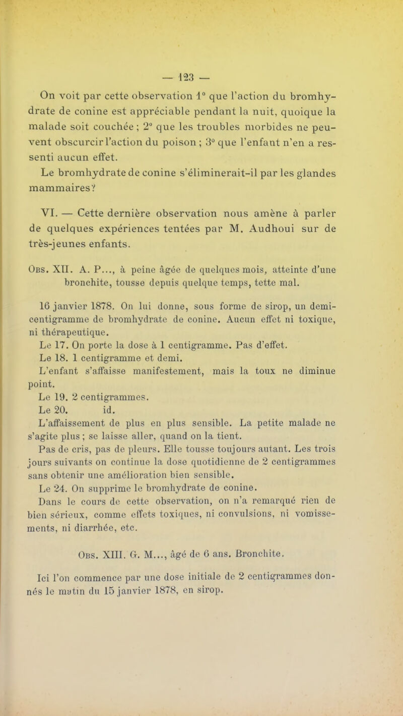 On voit par cette observation 1° que l'action du bromhy- drate de conine est appréciable pendant la nuit, quoique la malade soit couchée ; 2° que les troubles morbides ne peu- vent obscurcir l'action du poison ; 3° que l'enfant n'en a res- senti aucun effet. Le bromhydratede conine s'éliminerait-il parles glandes mammaires? VI, — Cette dernière observation nous amène à parler de quelques expériences tentées par M. Audhoui sur de très-jeunes enfants. Obs. XTI. a. p.,., à peine âgée de quelques mois, atteinte d'une bronchite, tousse depuis quelque temps, tette mal. 16 janvier 1878. On lui donne, sous forme de sirop, un demi- centigramme de bromhydrate de conine. Aucun effet ni toxique, ni thérapeutique. Le 17. On porte la dose à 1 centigramme. Pas d'effet. Le 18. 1 centigramme et demi. L'enfant s'affaisse manifestement, mais la toux ne diminue point. Le 19. 2 centigrammes. Le 20. id. L'affaissement de plus en plus sensible. La petite malade ne s'agite plus ; se laisse aller, quand on la tient. Pas de cris, pas de pleurs. Elle tousse toujours autant. Les trois jours suivants on continue la dose quotidienne de 2 centigrammes sans obtenir une amélioration bien sensible. Le 24. On supprime le bromhydrate de conine. Dans le cours do cette observation, on n'a remarqué rien de bien sérieux, comme effets toxiques, ni convulsions, ni vomisse- ments, ni diarrhée, etc. Obs. XIII. G. M..., âgé de 6 ans. Bronchite. Ici l'on commence par une dose initiale de 2 centigrammes don- nés le matin du 15 janvier 1878, en sirop.