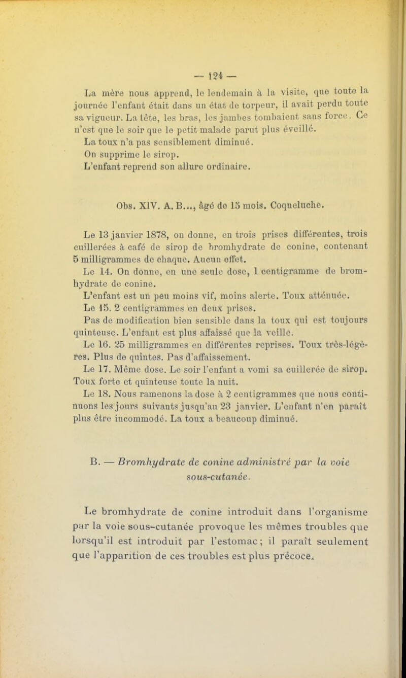 La mère nous apprend, le lendemain à la visite, que toute la journée l'enfant était dans un état de torpeur, il avait perdu toute sa vigueur. La tête, les bras, les jambes tombaient sans force. Ce n'est que le soir que le petit malade parut plus éveillé. La toux n'a pas sensiblement diminué. On supprime le sirop. L'enfant reprend son allure ordinaire. Obs. XIV. A. B..., âgé de 13 mois. Coqueluche. Le 13 janvier 1878, on donne, en trois prises différentes, trois cuillerées à café de sirop de hromhydrate de conine, contenant 5 milligrammes de chaque. Aucun effet. Le 14. On donne, en une seule dose, 1 centigramme de hrom- hydrate de conine. L'enfant est un peu moins vif, moins alerte. Toux atténuée. Le 'J5. 2 centigrammes en deux prises. Pas de modification bien sensible dans la toux qui est toujours quinteuse. L'enfant est plus affaissé que la veille. Le 16. 25 milligrammes en différentes reprises. Toux très-légè- res. Plus de quintes. Pas d'affaissement. Le 17. Même dose. Le soir l'enfant a vomi sa cuillerée de sirop. Toux forte et quinteuse toute la nuit. Le 18. Nous ramenons la dose à 2 centigrammes que nous conti- nuons les jours suivants jusqu'au 23 janvier. L'enfant n'en paraît plus être incommodé. La toux a beaucoup diminué. B. — Bromhydrate de conine administré par la voie sous-cutanée. Le bromhydrate de conine introduit dans l'organisme par la voie sous-cutanée provoque les mêmes troubles que lorsqu'il est introduit par l'estomac ; il paraît seulement que l'apparition de ces troubles est plus précoce..