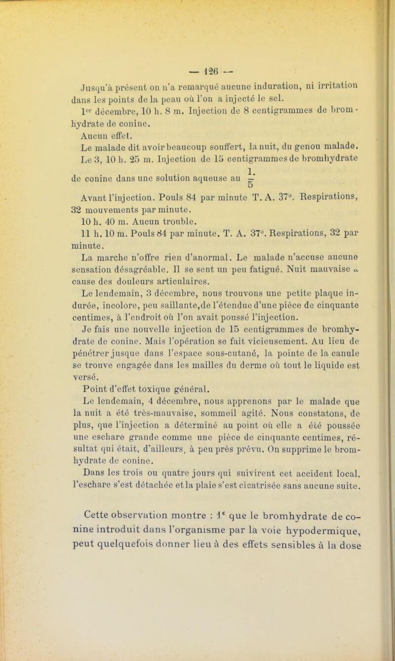 Jusqu'à présent on n'a remarqué aucune induration, ni irritation dans les points de la peau où l'on a injecté le sel. décembre, 10 h. 8 m. Injection de 8 centigrammes de brom - hydrate de conine. Aucun effet. Le malade dit avoir beaucoup souffert, la nuit, du genou malade. Le 3, 10 h. 25 m. Injection de 15 centigrammes de bromhydrate de conine dans une solution aqueuse au ^' o Avant l'injection. Pouls 84 par minute T. A. 37°. Respirations, 32 mouvements par minute. 10 h. 40 m. Aucun trouble. 11 h. 10 m. Pouls 84 par minute. T. A. 37°. Respirations, 32 par minute. La marche n'offre rien d'anormal. Le malade n'accuse aucune sensation désagréable. Il se sent un peu fatigué. Nuit mauvaise a cause des douleurs articulaires. Le lendemain, 3 décembre, nous trouvons une petite plaque in- durée, incolore, peu saillante,de l'étendue d'une pièce de cinquante centimes, à l'endroit où l'on avait poussé l'injection. Je fais une nouvelle injection de 15 centigrammes de bromhy- drate de conine. Mais l'opération se fait vicieusement. Au lieu de pénétrer jusque dans l'espace sous-cutané, la pointe de la canule se trouve engagée dans les mailles du derme où tout le liquide est versé. Point d'eff'et toxique général. Le lendemain, 4 décembre, nous apprenons par le malade que la nuit a été très-mauvaise, sommeil agité. Nous constatons, de plus, que l'injection a déterminé au point où elle a été poussée une escliare grande comme une pièce de cinquante centimes, ré- sultat qui était, d'ailleurs, à peu près prévu. On supprime le brom- hydrate de conine. Dans les trois ou quatre jours qui suivirent cet accident local, l'eschare s'est détachée et la plaie s'est cicatrisée sans aucune suite. Cette observation montre : 1' que le bromhydrate de co- nine introduit dans l'organisme par la voie hypodermique, peut quelquefois donner lieu à des effets sensibles à la dose
