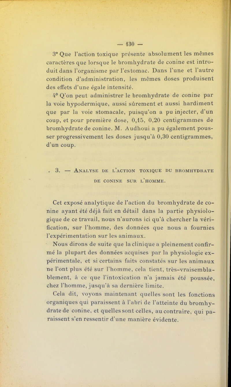 3' Que l'action toxique présente absolument les mêmes caractères que lorsque le bromhydrate de conine est intro- duit dans l'organisme par l'estomac. Dans l'une et l'autre condition d'administration, les mêmes doses produisent des effets d'une égale intensité. 4° Q'on peut administrer le bromhydrate de conine par la voie hypodermique, aussi sûrement et aussi hardiment que par la voie stomacale, puisqu'on a pu injecter, d'un coup, et pour première dose, 0,15, 0,20 centigrammes de bromhydrate de conine. M. Audhoui a pu également pous- ser progressivement les doses jusqu'à 0,30 centigrammes, d'un coup. . 3, — Analyse de l'action toxique du bromhydrate DE conine sur l'homme. Cet exposé analytique de l'action du bromhydrate de co- nine ayant été déjà fait en détail dans la partie physiolo- gique de ce travail, nous n'aurons ici qu'à chercher la véri- fication, sur l'homme, des données que nous a fournies l'expérimentation sur les animaux. Nous dirons de suite que la clinique a pleinement confir- mé la plupart des données acquises par la physiologie ex- périmentale, et si certains faits constatés sur les animaux ne l'ont plus été sur l'homme, cela tient, très-vraisembla- blement, à ce que l'intoxication n'a jamais été poussée, chez l'homme, jusqu'à sa dernière limite. Cela dit, voyons maintenant quelles sont les fonctions organiques qui paraissent à l'abri de l'atteinte du bromhy- drate de conine, et quelles sont celles, au contraire, qui pa- raissent s'en ressentir d'une manière évidente.