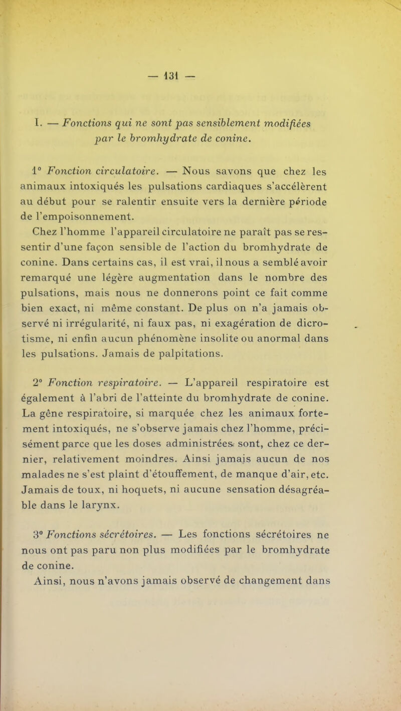I. — Fonctions qui ne sont pas sensiblement modifiées par le hromhydrate de conine. i° Fonction circulatoire. — Nous savons que chez les animaux intoxiqués les pulsations cardiaques s'accélèrent au début pour se ralentir ensuite vers la dernière période de l'empoisonnement. Chez l'homme l'appareil circulatoire ne paraît pas se res- sentir d'une façon sensible de l'action du hromhydrate de conine. Dans certains cas, il est vrai, il nous a semblé avoir remarqué une légère augmentation dans le nombre des pulsations, mais nous ne donnerons point ce fait comme bien exact, ni même constant. De plus on n'a jamais ob- servé ni irrégularité, ni faux pas, ni exagération de dicro- tisme, ni enfin aucun phénomène insolite ou anormal dans les pulsations. Jamais de palpitations. 2° Fonction respiratoire. — L'appareil respiratoire est également à l'abri de l'atteinte du hromhydrate de conine. La gêne respiratoire, si marquée chez les animaux forte- ment intoxiqués, ne s'observe jamais chez l'homme, préci- sément parce que les doses administrées: sont, chez ce der- nier, relativement moindres. Ainsi jamais aucun de nos malades ne s'est plaint d'étoufïement, de manque d'air, etc. Jamais de toux, ni hoquets, ni aucune sensation désagréa- ble dans le larynx. 3 Fonctions sécrétoires. — Les fonctions sécrétoires ne nous ont pas paru non plus modifiées par le hromhydrate de conine. Ainsi, nous n'avons jamais observé de changement dans