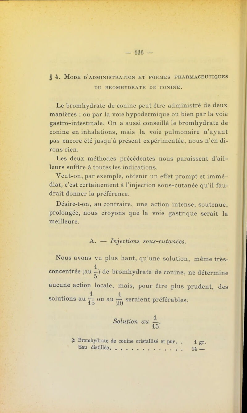 § 4. Mode d'administration et forxVjes pharmaceutiques du bromhydrate de conine. Le bromhydrate de conine peut être administré de deux manières : ou par la voie hypodermique ou bien par la voie gastro-intestinale. On a aussi conseillé le bromhydrate de conine en inhalations, mais la voie pulmonaire n'ayant pas encore été jusqu'à présent expérimentée, nous n'en di- rons rien. Les deux méthodes précédentes nous paraissent d'ail- leurs suffire à toutes les indications. Veut-on, par exemple, obtenir un effet prompt et immé- diat, c'est certainement à l'injection sous-cutanée qu'il fau- drait donner la préférence. Désire-t-on, au contraire, une action intense, soutenue, prolongée, nous croyons que la voie gastrique serait la meilleure. A. — Injections sous-cutanées. Nous avons vu plus haut, qu'une solution, même très- concentrée [au i) de bromhydrate de conine, ne détermine o aucune action locale, mais, pour être plus prudent, des solutions au — ou au ^ seraient préférables, 1 Solution au —. 15 ^ Bromhydrate de coniue cristallisé et pur. . l gr. Eau distillée 14